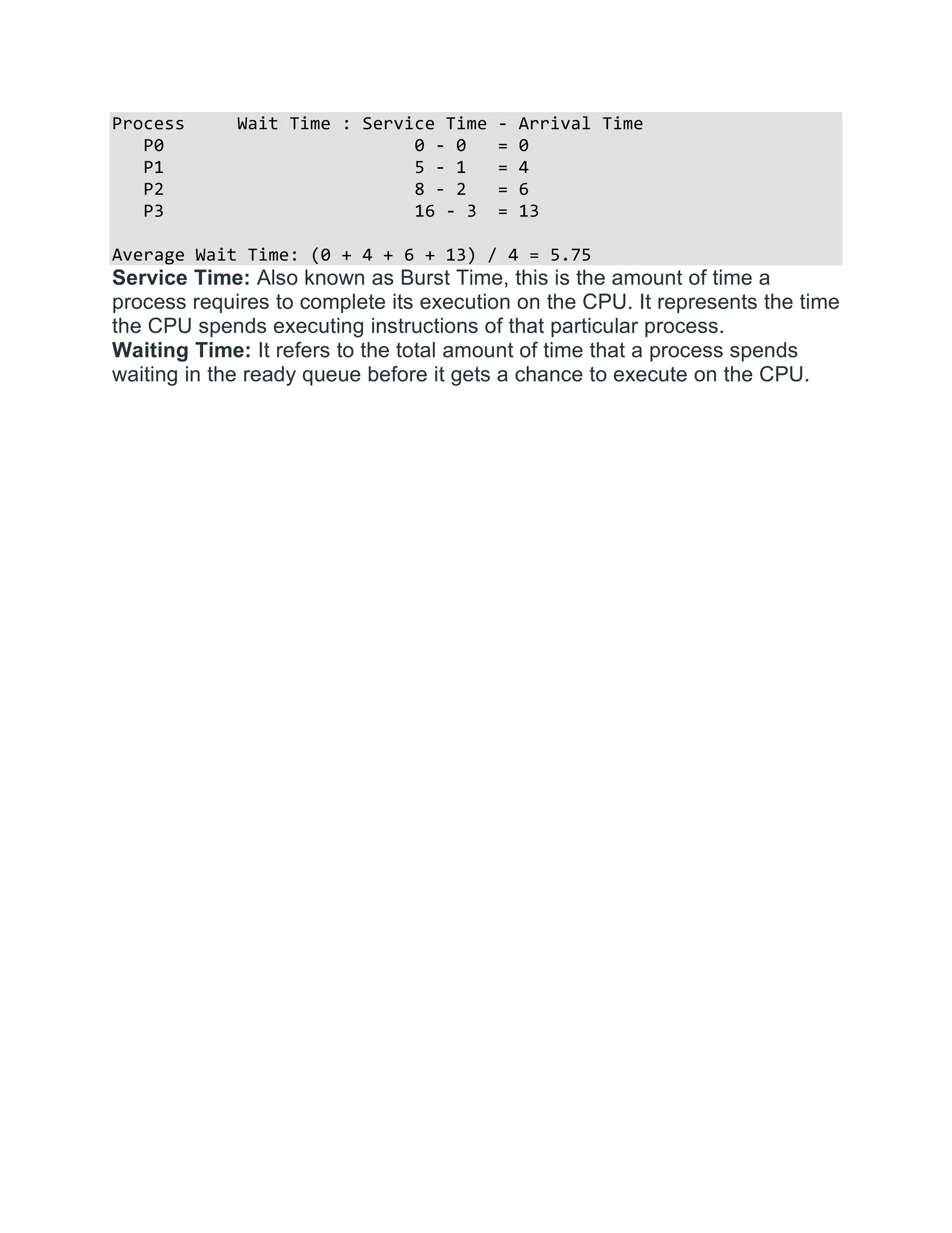 Process Wait Time : Service Time - Arrival Time
P0 0 - 0 = 0
P1 5 - 1 = 4
P2 8 - 2 = 6
P3 16 - 3 = 13
Average Wait Time: (0 + 4 + 6 + 13) / 4 = 5.75
Service Time: Also known as Burst Time, this is the amount of time a
process requires to complete its execution on the CPU. It represents the time
the CPU spends executing instructions of that particular process.
Waiting Time: It refers to the total amount of time that a process spends
waiting in the ready queue before it gets a chance to execute on the CPU.
 