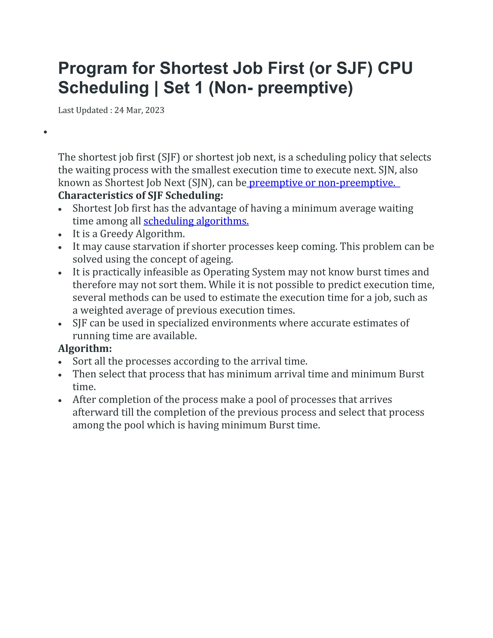 Program for Shortest Job First (or SJF) CPU
Scheduling | Set 1 (Non- preemptive)
Last Updated : 24 Mar, 2023


The shortest job first (SJF) or shortest job next, is a scheduling policy that selects
the waiting process with the smallest execution time to execute next. SJN, also
known as Shortest Job Next (SJN), can be preemptive or non-preemptive.
Characteristics of SJF Scheduling:
 Shortest Job first has the advantage of having a minimum average waiting
time among all scheduling algorithms.
 It is a Greedy Algorithm.
 It may cause starvation if shorter processes keep coming. This problem can be
solved using the concept of ageing.
 It is practically infeasible as Operating System may not know burst times and
therefore may not sort them. While it is not possible to predict execution time,
several methods can be used to estimate the execution time for a job, such as
a weighted average of previous execution times.
 SJF can be used in specialized environments where accurate estimates of
running time are available.
Algorithm:
 Sort all the processes according to the arrival time.
 Then select that process that has minimum arrival time and minimum Burst
time.
 After completion of the process make a pool of processes that arrives
afterward till the completion of the previous process and select that process
among the pool which is having minimum Burst time.
 