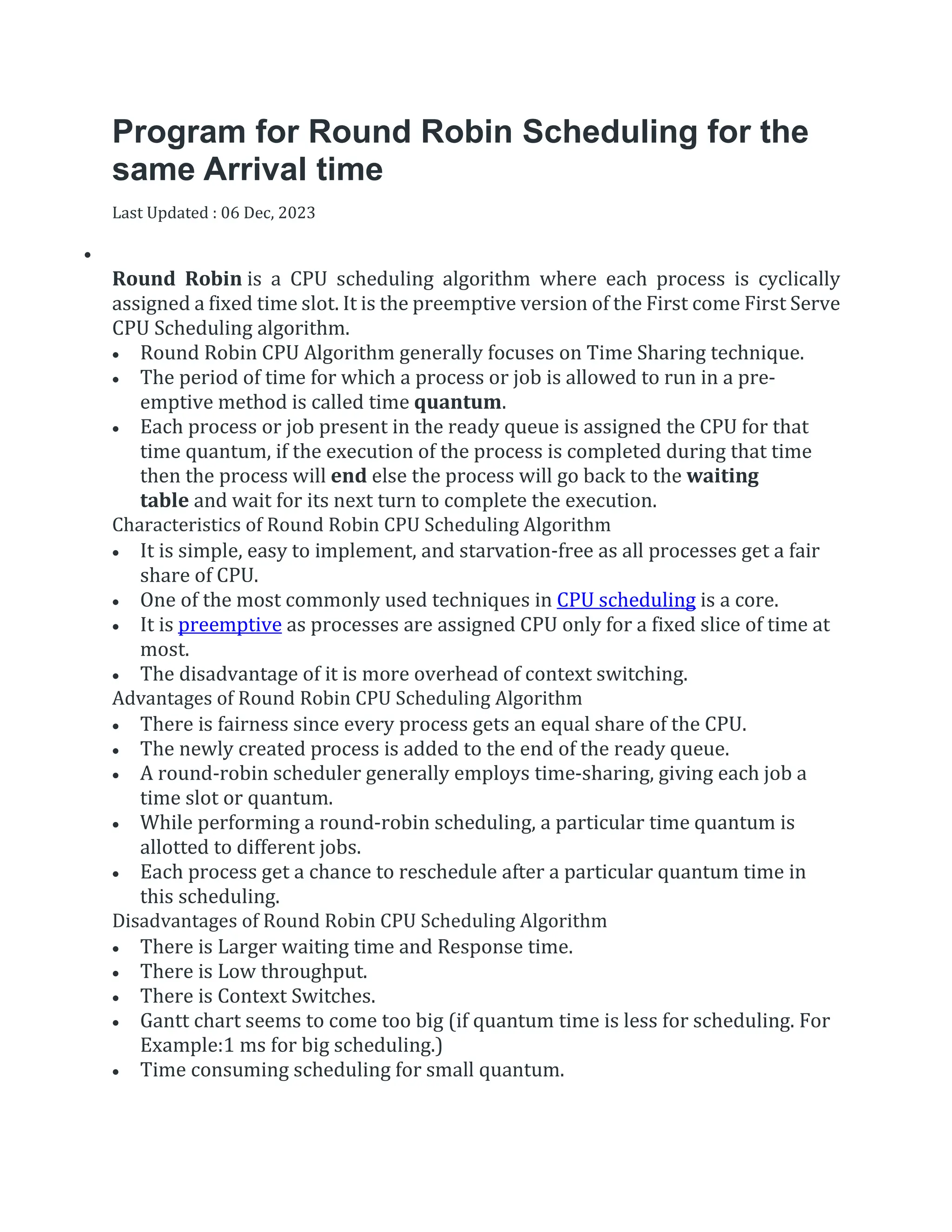 Program for Round Robin Scheduling for the
same Arrival time
Last Updated : 06 Dec, 2023


Round Robin is a CPU scheduling algorithm where each process is cyclically
assigned a fixed time slot. It is the preemptive version of the First come First Serve
CPU Scheduling algorithm.
 Round Robin CPU Algorithm generally focuses on Time Sharing technique.
 The period of time for which a process or job is allowed to run in a pre-
emptive method is called time quantum.
 Each process or job present in the ready queue is assigned the CPU for that
time quantum, if the execution of the process is completed during that time
then the process will end else the process will go back to the waiting
table and wait for its next turn to complete the execution.
Characteristics of Round Robin CPU Scheduling Algorithm
 It is simple, easy to implement, and starvation-free as all processes get a fair
share of CPU.
 One of the most commonly used techniques in CPU scheduling is a core.
 It is preemptive as processes are assigned CPU only for a fixed slice of time at
most.
 The disadvantage of it is more overhead of context switching.
Advantages of Round Robin CPU Scheduling Algorithm
 There is fairness since every process gets an equal share of the CPU.
 The newly created process is added to the end of the ready queue.
 A round-robin scheduler generally employs time-sharing, giving each job a
time slot or quantum.
 While performing a round-robin scheduling, a particular time quantum is
allotted to different jobs.
 Each process get a chance to reschedule after a particular quantum time in
this scheduling.
Disadvantages of Round Robin CPU Scheduling Algorithm
 There is Larger waiting time and Response time.
 There is Low throughput.
 There is Context Switches.
 Gantt chart seems to come too big (if quantum time is less for scheduling. For
Example:1 ms for big scheduling.)
 Time consuming scheduling for small quantum.
 