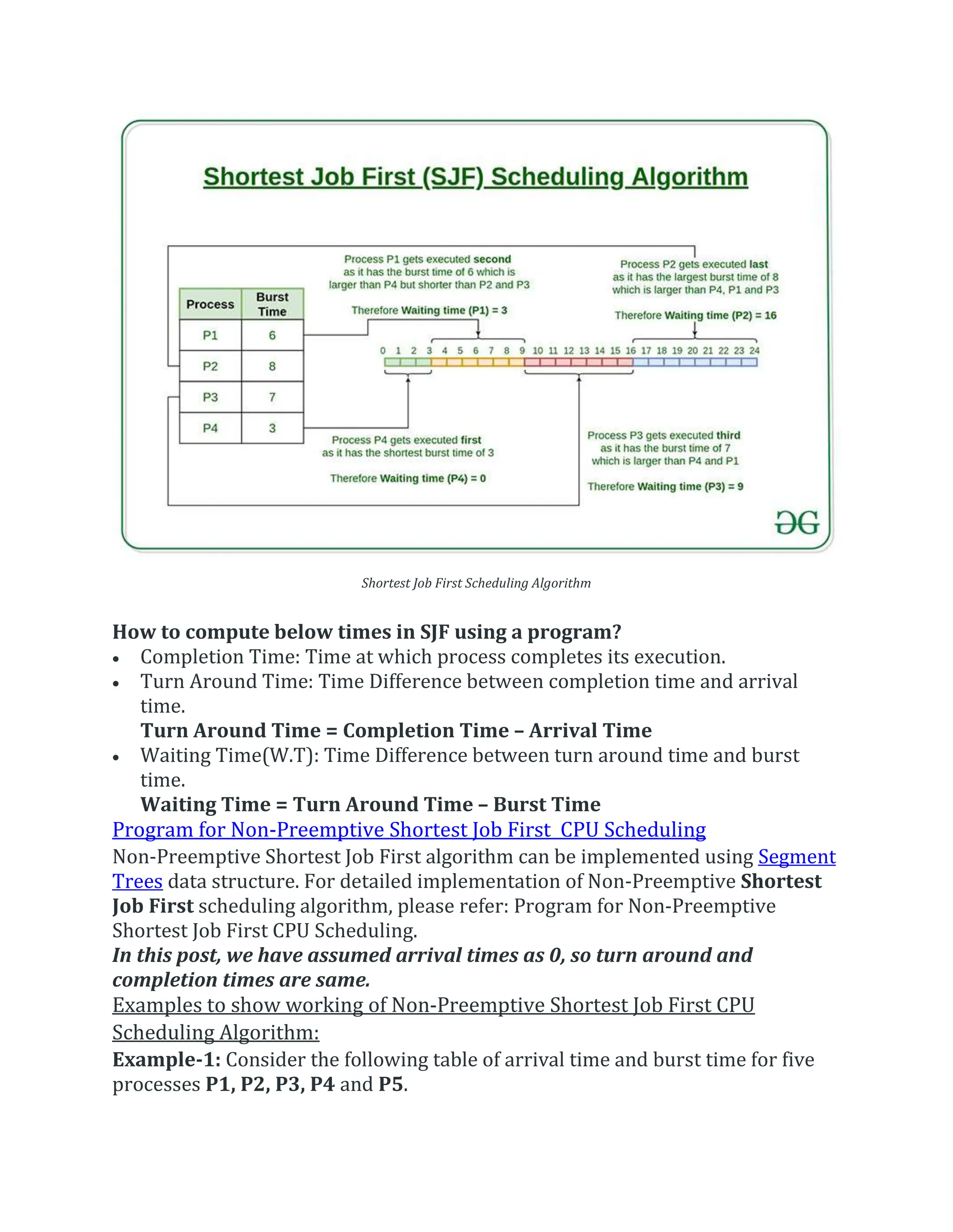 Shortest Job First Scheduling Algorithm
How to compute below times in SJF using a program?
 Completion Time: Time at which process completes its execution.
 Turn Around Time: Time Difference between completion time and arrival
time.
Turn Around Time = Completion Time – Arrival Time
 Waiting Time(W.T): Time Difference between turn around time and burst
time.
Waiting Time = Turn Around Time – Burst Time
Program for Non-Preemptive Shortest Job First CPU Scheduling
Non-Preemptive Shortest Job First algorithm can be implemented using Segment
Trees data structure. For detailed implementation of Non-Preemptive Shortest
Job First scheduling algorithm, please refer: Program for Non-Preemptive
Shortest Job First CPU Scheduling.
In this post, we have assumed arrival times as 0, so turn around and
completion times are same.
Examples to show working of Non-Preemptive Shortest Job First CPU
Scheduling Algorithm:
Example-1: Consider the following table of arrival time and burst time for five
processes P1, P2, P3, P4 and P5.
 