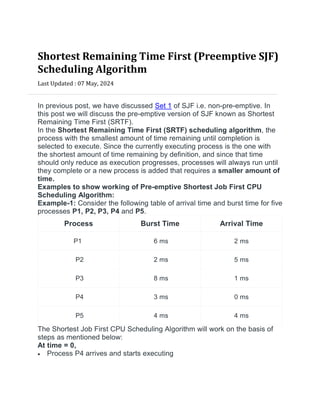 Shortest Remaining Time First (Preemptive SJF)
Scheduling Algorithm
Last Updated : 07 May, 2024


In previous post, we have discussed Set 1 of SJF i.e. non-pre-emptive. In
this post we will discuss the pre-emptive version of SJF known as Shortest
Remaining Time First (SRTF).
In the Shortest Remaining Time First (SRTF) scheduling algorithm, the
process with the smallest amount of time remaining until completion is
selected to execute. Since the currently executing process is the one with
the shortest amount of time remaining by definition, and since that time
should only reduce as execution progresses, processes will always run until
they complete or a new process is added that requires a smaller amount of
time.
Examples to show working of Pre-emptive Shortest Job First CPU
Scheduling Algorithm:
Example-1: Consider the following table of arrival time and burst time for five
processes P1, P2, P3, P4 and P5.
Process Burst Time Arrival Time
P1 6 ms 2 ms
P2 2 ms 5 ms
P3 8 ms 1 ms
P4 3 ms 0 ms
P5 4 ms 4 ms
The Shortest Job First CPU Scheduling Algorithm will work on the basis of
steps as mentioned below:
At time = 0,
 Process P4 arrives and starts executing
 