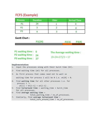Implementation:
1- Input the processes along with their burst time (bt).
2- Find waiting time (wt) for all processes.
3- As first process that comes need not to wait so
waiting time for process 1 will be 0 i.e. wt[0] = 0.
4- Find waiting time for all other processes i.e. for
process i ->
wt[i] = bt[i-1] + wt[i-1] .
5- Find turnaround time = waiting_time + burst_time
for all processes.
6- Find average waiting time =
total_waiting_time / no_of_processes.
7- Similarly, find average turnaround time =
total_turn_around_time / no_of_processes.
 