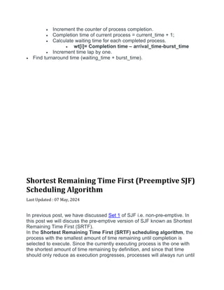  Increment the counter of process completion.
 Completion time of current process = current_time + 1;
 Calculate waiting time for each completed process.
 wt[i]= Completion time – arrival_time-burst_time
 Increment time lap by one.
 Find turnaround time (waiting_time + burst_time).
Shortest Remaining Time First (Preemptive SJF)
Scheduling Algorithm
Last Updated : 07 May, 2024


In previous post, we have discussed Set 1 of SJF i.e. non-pre-emptive. In
this post we will discuss the pre-emptive version of SJF known as Shortest
Remaining Time First (SRTF).
In the Shortest Remaining Time First (SRTF) scheduling algorithm, the
process with the smallest amount of time remaining until completion is
selected to execute. Since the currently executing process is the one with
the shortest amount of time remaining by definition, and since that time
should only reduce as execution progresses, processes will always run until
 