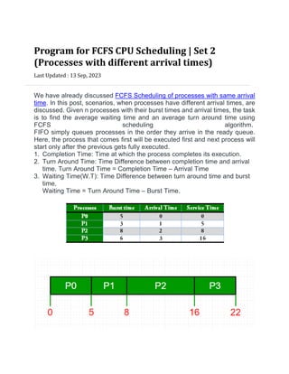 Program for FCFS CPU Scheduling | Set 2
(Processes with different arrival times)
Last Updated : 13 Sep, 2023


We have already discussed FCFS Scheduling of processes with same arrival
time. In this post, scenarios, when processes have different arrival times, are
discussed. Given n processes with their burst times and arrival times, the task
is to find the average waiting time and an average turn around time using
FCFS scheduling algorithm.
FIFO simply queues processes in the order they arrive in the ready queue.
Here, the process that comes first will be executed first and next process will
start only after the previous gets fully executed.
1. Completion Time: Time at which the process completes its execution.
2. Turn Around Time: Time Difference between completion time and arrival
time. Turn Around Time = Completion Time – Arrival Time
3. Waiting Time(W.T): Time Difference between turn around time and burst
time.
Waiting Time = Turn Around Time – Burst Time.
 