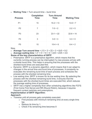 Waiting Time = Turn around time – burst time
Process
Completion
Time
Turn Around
Time Waiting Time
P1 15 15-2 = 13 13-6 = 7
P2 7 7-5 = 2 2-2 = 0
P3 23 23-1 = 22 22-8 = 14
P4 3 3-0 = 3 3-3 = 0
P5 10 10-4 = 6 6-4 = 2
Now,
 Average Turn around time = (13 + 2 + 22 + 3 + 6)/5 = 9.2
 Average waiting time = (7 + 0 + 14 + 0 + 2)/5 = 23/5 = 4.6
Some of the key characteristics of SRTF
 Preemptive: SRTF is a preemptive algorithm, which means that the
currently running process can be interrupted if a new process arrives with
a shorter burst time. This helps in ensuring that the processes with the
shortest burst times are executed first.
 Dynamic: SRTF is a dynamic algorithm, which means that it can adapt to
changes in the arrival time and burst time of processes. It constantly re-
evaluates the remaining burst time of each process and schedules the
process with the shortest remaining time.
 Low waiting time: SRTF is known for its low waiting time. By selecting the
process with the shortest remaining burst time, it ensures that the
processes with the shortest burst times are executed first, which reduces
the average waiting time of processes.
 SRTF has a higher complexity than other scheduling algorithms like FCFS
(First Come First Serve) and RR (Round Robin), because it requires
frequent context switches and preemptions.
Implementation of SRTF Algorithm:
Approach:
 Traverse until all process gets completely executed.
 Find process with minimum remaining time at every single time
lap.
 Reduce its time by 1.
 Check if its remaining time becomes 0
 