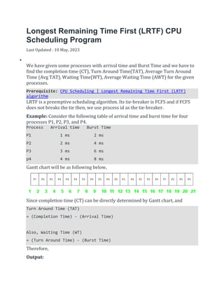 Longest Remaining Time First (LRTF) CPU
Scheduling Program
Last Updated : 10 May, 2023


We have given some processes with arrival time and Burst Time and we have to
find the completion time (CT), Turn Around Time(TAT), Average Turn Around
Time (Avg TAT), Waiting Time(WT), Average Waiting Time (AWT) for the given
processes.
Prerequisite: CPU Scheduling | Longest Remaining Time First (LRTF)
algorithm
LRTF is a preemptive scheduling algorithm. Its tie-breaker is FCFS and if FCFS
does not breaks the tie then, we use process id as the tie-breaker.
Example: Consider the following table of arrival time and burst time for four
processes P1, P2, P3, and P4.
Process Arrival time Burst Time
P1 1 ms 2 ms
P2 2 ms 4 ms
P3 3 ms 6 ms
p4 4 ms 8 ms
Gantt chart will be as following below,
Since completion time (CT) can be directly determined by Gantt chart, and
Turn Around Time (TAT)
= (Completion Time) - (Arrival Time)
Also, Waiting Time (WT)
= (Turn Around Time) - (Burst Time)
Therefore,
Output:
 