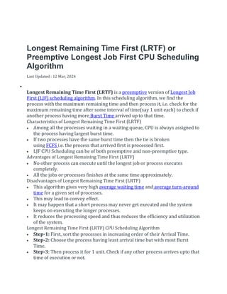 Longest Remaining Time First (LRTF) or
Preemptive Longest Job First CPU Scheduling
Algorithm
Last Updated : 12 Mar, 2024


Longest Remaining Time First (LRTF) is a preemptive version of Longest Job
First (LJF) scheduling algorithm. In this scheduling algorithm, we find the
process with the maximum remaining time and then process it, i.e. check for the
maximum remaining time after some interval of time(say 1 unit each) to check if
another process having more Burst Time arrived up to that time.
Characteristics of Longest Remaining Time First (LRTF)
 Among all the processes waiting in a waiting queue, CPU is always assigned to
the process having largest burst time.
 If two processes have the same burst time then the tie is broken
using FCFS i.e. the process that arrived first is processed first.
 LJF CPU Scheduling can be of both preemptive and non-preemptive type.
Advantages of Longest Remaining Time First (LRTF)
 No other process can execute until the longest job or process executes
completely.
 All the jobs or processes finishes at the same time approximately.
Disadvantages of Longest Remaining Time First (LRTF)
 This algorithm gives very high average waiting time and average turn-around
time for a given set of processes.
 This may lead to convoy effect.
 It may happen that a short process may never get executed and the system
keeps on executing the longer processes.
 It reduces the processing speed and thus reduces the efficiency and utilization
of the system.
Longest Remaining Time First (LRTF) CPU Scheduling Algorithm
 Step-1: First, sort the processes in increasing order of their Arrival Time.
 Step-2: Choose the process having least arrival time but with most Burst
Time.
 Step-3: Then process it for 1 unit. Check if any other process arrives upto that
time of execution or not.
 
