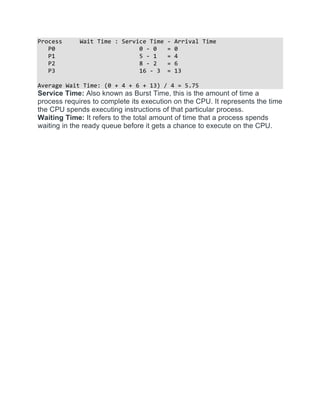 Process Wait Time : Service Time - Arrival Time
P0 0 - 0 = 0
P1 5 - 1 = 4
P2 8 - 2 = 6
P3 16 - 3 = 13
Average Wait Time: (0 + 4 + 6 + 13) / 4 = 5.75
Service Time: Also known as Burst Time, this is the amount of time a
process requires to complete its execution on the CPU. It represents the time
the CPU spends executing instructions of that particular process.
Waiting Time: It refers to the total amount of time that a process spends
waiting in the ready queue before it gets a chance to execute on the CPU.
 