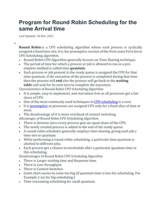 Program for Round Robin Scheduling for the
same Arrival time
Last Updated : 06 Dec, 2023


Round Robin is a CPU scheduling algorithm where each process is cyclically
assigned a fixed time slot. It is the preemptive version of the First come First Serve
CPU Scheduling algorithm.
 Round Robin CPU Algorithm generally focuses on Time Sharing technique.
 The period of time for which a process or job is allowed to run in a pre-
emptive method is called time quantum.
 Each process or job present in the ready queue is assigned the CPU for that
time quantum, if the execution of the process is completed during that time
then the process will end else the process will go back to the waiting
table and wait for its next turn to complete the execution.
Characteristics of Round Robin CPU Scheduling Algorithm
 It is simple, easy to implement, and starvation-free as all processes get a fair
share of CPU.
 One of the most commonly used techniques in CPU scheduling is a core.
 It is preemptive as processes are assigned CPU only for a fixed slice of time at
most.
 The disadvantage of it is more overhead of context switching.
Advantages of Round Robin CPU Scheduling Algorithm
 There is fairness since every process gets an equal share of the CPU.
 The newly created process is added to the end of the ready queue.
 A round-robin scheduler generally employs time-sharing, giving each job a
time slot or quantum.
 While performing a round-robin scheduling, a particular time quantum is
allotted to different jobs.
 Each process get a chance to reschedule after a particular quantum time in
this scheduling.
Disadvantages of Round Robin CPU Scheduling Algorithm
 There is Larger waiting time and Response time.
 There is Low throughput.
 There is Context Switches.
 Gantt chart seems to come too big (if quantum time is less for scheduling. For
Example:1 ms for big scheduling.)
 Time consuming scheduling for small quantum.
 