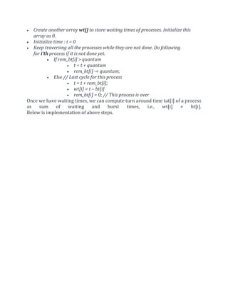  Create another array wt[] to store waiting times of processes. Initialize this
array as 0.
 Initialize time : t = 0
 Keep traversing all the processes while they are not done. Do following
for i’th process if it is not done yet.
 If rem_bt[i] > quantum
 t = t + quantum
 rem_bt[i] -= quantum;
 Else // Last cycle for this process
 t = t + rem_bt[i];
 wt[i] = t – bt[i]
 rem_bt[i] = 0; // This process is over
Once we have waiting times, we can compute turn around time tat[i] of a process
as sum of waiting and burst times, i.e., wt[i] + bt[i].
Below is implementation of above steps.
 