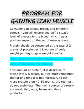PROGRAM FOR
GAINING LEAN MUSCLE
Consuming potatoes, bread, and different
cereals - you will ensure yourself a steady
level of glucose in the blood, which has a
positive impact on the set of muscle mass.
Protein should be consumed at the rate of 2
grams of protein per 1 kilogram of body
weight per day to gain weight steadily.
http://tasml.parsons.edu/weathertunnel/projects
/cases-of-diagnosing-the-patient/
This amount of protein, it is desirable to
divide into 5-6 meals, but we must remember
that at one time it is not necessary to eat
more protein than 40-50 grams, the rest just
do not assimilate. The main sources of protein
are meat, fish, nuts, beans and dairy
products.
 