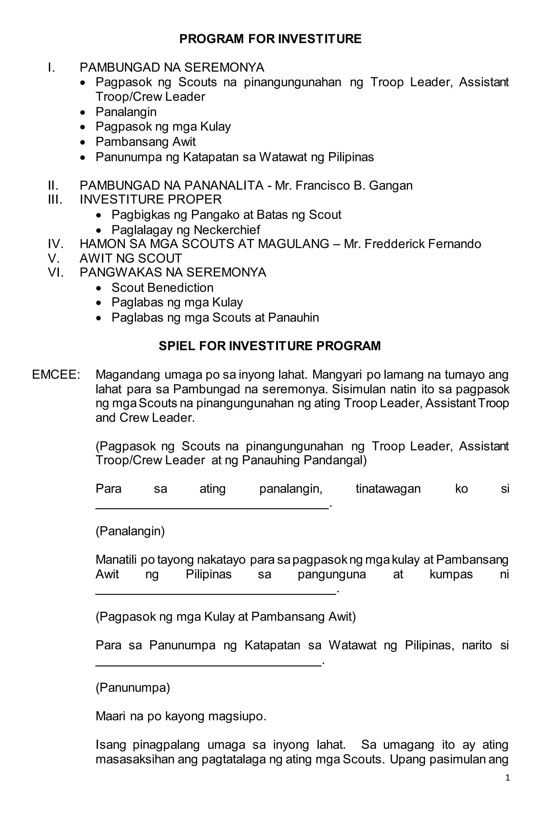 1
PROGRAM FOR INVESTITURE
I. PAMBUNGAD NA SEREMONYA
 Pagpasok ng Scouts na pinangungunahan ng Troop Leader, Assistant
Troop/Crew Leader
 Panalangin
 Pagpasok ng mga Kulay
 Pambansang Awit
 Panunumpa ng Katapatan sa Watawat ng Pilipinas
II. PAMBUNGAD NA PANANALITA - Mr. Francisco B. Gangan
III. INVESTITURE PROPER
 Pagbigkas ng Pangako at Batas ng Scout
 Paglalagay ng Neckerchief
IV. HAMON SA MGA SCOUTS AT MAGULANG – Mr. Fredderick Fernando
V. AWIT NG SCOUT
VI. PANGWAKAS NA SEREMONYA
 Scout Benediction
 Paglabas ng mga Kulay
 Paglabas ng mga Scouts at Panauhin
SPIEL FOR INVESTITURE PROGRAM
EMCEE: Magandang umaga po sa inyong lahat. Mangyari po lamang na tumayo ang
lahat para sa Pambungad na seremonya. Sisimulan natin ito sa pagpasok
ng mgaScouts na pinangungunahan ng ating Troop Leader, AssistantTroop
and Crew Leader.
(Pagpasok ng Scouts na pinangungunahan ng Troop Leader, Assistant
Troop/Crew Leader at ng Panauhing Pandangal)
Para sa ating panalangin, tinatawagan ko si
________________________________.
(Panalangin)
Manatili po tayong nakatayo para sapagpasokng mgakulay at Pambansang
Awit ng Pilipinas sa pangunguna at kumpas ni
_________________________________.
(Pagpasok ng mga Kulay at Pambansang Awit)
Para sa Panunumpa ng Katapatan sa Watawat ng Pilipinas, narito si
_______________________________.
(Panunumpa)
Maari na po kayong magsiupo.
Isang pinagpalang umaga sa inyong lahat. Sa umagang ito ay ating
masasaksihan ang pagtatalaga ng ating mga Scouts. Upang pasimulan ang
 