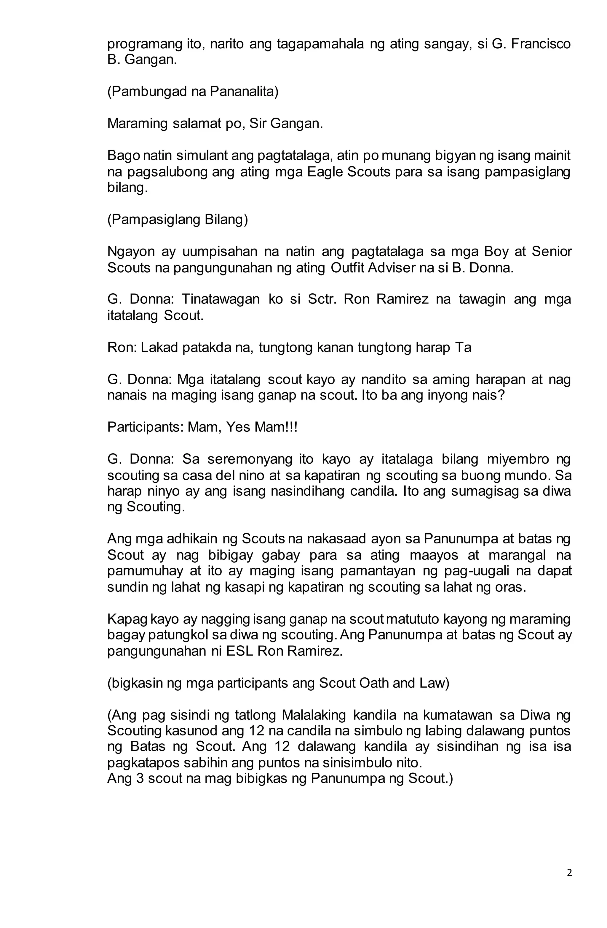 2
programang ito, narito ang tagapamahala ng ating sangay, si G. Francisco
B. Gangan.
(Pambungad na Pananalita)
Maraming salamat po, Sir Gangan.
Bago natin simulant ang pagtatalaga, atin po munang bigyan ng isang mainit
na pagsalubong ang ating mga Eagle Scouts para sa isang pampasiglang
bilang.
(Pampasiglang Bilang)
Ngayon ay uumpisahan na natin ang pagtatalaga sa mga Boy at Senior
Scouts na pangungunahan ng ating Outfit Adviser na si B. Donna.
G. Donna: Tinatawagan ko si Sctr. Ron Ramirez na tawagin ang mga
itatalang Scout.
Ron: Lakad patakda na, tungtong kanan tungtong harap Ta
G. Donna: Mga itatalang scout kayo ay nandito sa aming harapan at nag
nanais na maging isang ganap na scout. Ito ba ang inyong nais?
Participants: Mam, Yes Mam!!!
G. Donna: Sa seremonyang ito kayo ay itatalaga bilang miyembro ng
scouting sa casa del nino at sa kapatiran ng scouting sa buong mundo. Sa
harap ninyo ay ang isang nasindihang candila. Ito ang sumagisag sa diwa
ng Scouting.
Ang mga adhikain ng Scouts na nakasaad ayon sa Panunumpa at batas ng
Scout ay nag bibigay gabay para sa ating maayos at marangal na
pamumuhay at ito ay maging isang pamantayan ng pag-uugali na dapat
sundin ng lahat ng kasapi ng kapatiran ng scouting sa lahat ng oras.
Kapag kayo ay nagging isang ganap na scoutmatututo kayong ng maraming
bagay patungkol sa diwa ng scouting.Ang Panunumpa at batas ng Scout ay
pangungunahan ni ESL Ron Ramirez.
(bigkasin ng mga participants ang Scout Oath and Law)
(Ang pag sisindi ng tatlong Malalaking kandila na kumatawan sa Diwa ng
Scouting kasunod ang 12 na candila na simbulo ng labing dalawang puntos
ng Batas ng Scout. Ang 12 dalawang kandila ay sisindihan ng isa isa
pagkatapos sabihin ang puntos na sinisimbulo nito.
Ang 3 scout na mag bibigkas ng Panunumpa ng Scout.)
 