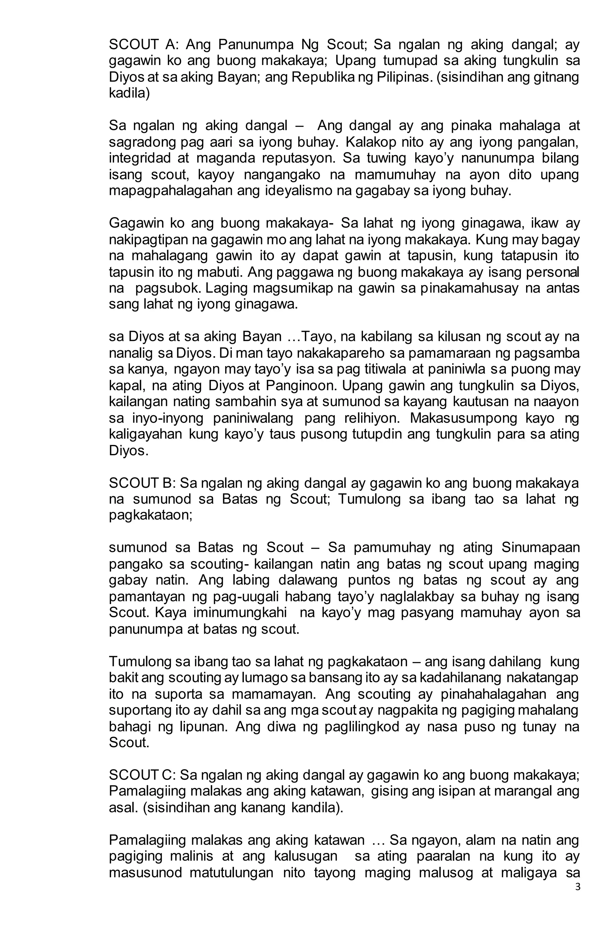 3
SCOUT A: Ang Panunumpa Ng Scout; Sa ngalan ng aking dangal; ay
gagawin ko ang buong makakaya; Upang tumupad sa aking tungkulin sa
Diyos at sa aking Bayan; ang Republika ng Pilipinas. (sisindihan ang gitnang
kadila)
Sa ngalan ng aking dangal – Ang dangal ay ang pinaka mahalaga at
sagradong pag aari sa iyong buhay. Kalakop nito ay ang iyong pangalan,
integridad at maganda reputasyon. Sa tuwing kayo’y nanunumpa bilang
isang scout, kayoy nangangako na mamumuhay na ayon dito upang
mapagpahalagahan ang ideyalismo na gagabay sa iyong buhay.
Gagawin ko ang buong makakaya- Sa lahat ng iyong ginagawa, ikaw ay
nakipagtipan na gagawin mo ang lahat na iyong makakaya. Kung may bagay
na mahalagang gawin ito ay dapat gawin at tapusin, kung tatapusin ito
tapusin ito ng mabuti. Ang paggawa ng buong makakaya ay isang personal
na pagsubok. Laging magsumikap na gawin sa pinakamahusay na antas
sang lahat ng iyong ginagawa.
sa Diyos at sa aking Bayan …Tayo, na kabilang sa kilusan ng scout ay na
nanalig sa Diyos. Di man tayo nakakapareho sa pamamaraan ng pagsamba
sa kanya, ngayon may tayo’y isa sa pag titiwala at paniniwla sa puong may
kapal, na ating Diyos at Panginoon. Upang gawin ang tungkulin sa Diyos,
kailangan nating sambahin sya at sumunod sa kayang kautusan na naayon
sa inyo-inyong paniniwalang pang relihiyon. Makasusumpong kayo ng
kaligayahan kung kayo’y taus pusong tutupdin ang tungkulin para sa ating
Diyos.
SCOUT B: Sa ngalan ng aking dangal ay gagawin ko ang buong makakaya
na sumunod sa Batas ng Scout; Tumulong sa ibang tao sa lahat ng
pagkakataon;
sumunod sa Batas ng Scout – Sa pamumuhay ng ating Sinumapaan
pangako sa scouting- kailangan natin ang batas ng scout upang maging
gabay natin. Ang labing dalawang puntos ng batas ng scout ay ang
pamantayan ng pag-uugali habang tayo’y naglalakbay sa buhay ng isang
Scout. Kaya iminumungkahi na kayo’y mag pasyang mamuhay ayon sa
panunumpa at batas ng scout.
Tumulong sa ibang tao sa lahat ng pagkakataon – ang isang dahilang kung
bakit ang scouting ay lumago sa bansang ito ay sa kadahilanang nakatangap
ito na suporta sa mamamayan. Ang scouting ay pinahahalagahan ang
suportang ito ay dahil sa ang mga scoutay nagpakita ng pagiging mahalang
bahagi ng lipunan. Ang diwa ng paglilingkod ay nasa puso ng tunay na
Scout.
SCOUT C: Sa ngalan ng aking dangal ay gagawin ko ang buong makakaya;
Pamalagiing malakas ang aking katawan, gising ang isipan at marangal ang
asal. (sisindihan ang kanang kandila).
Pamalagiing malakas ang aking katawan … Sa ngayon, alam na natin ang
pagiging malinis at ang kalusugan sa ating paaralan na kung ito ay
masusunod matutulungan nito tayong maging malusog at maligaya sa
 