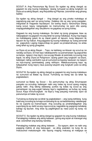 3
SCOUT A: Ang Panunumpa Ng Scout; Sa ngalan ng aking dangal; ay
gagawin ko ang buong makakaya; Upang tumupad sa aking tungkulin sa
Diyos at sa aking Bayan; ang Republika ng Pilipinas. (sisindihan ang gitnang
kadila)
Sa ngalan ng aking dangal – Ang dangal ay ang pinaka mahalaga at
sagradong pag aari sa iyong buhay. Kalakop nito ay ang iyong pangalan,
integridad at maganda reputasyon. Sa tuwing kayo’y nanunumpa bilang
isang scout, kayoy nangangako na mamumuhay na ayon dito upang
mapagpahalagahan ang ideyalismo na gagabay sa iyong buhay.
Gagawin ko ang buong makakaya- Sa lahat ng iyong ginagawa, ikaw ay
nakipagtipan na gagawin mo ang lahat na iyong makakaya. Kung may bagay
na mahalagang gawin ito ay dapat gawin at tapusin, kung tatapusin ito
tapusin ito ng mabuti. Ang paggawa ng buong makakaya ay isang personal
na pagsubok. Laging magsumikap na gawin sa pinakamahusay na antas
sang lahat ng iyong ginagawa.
sa Diyos at sa aking Bayan …Tayo, na kabilang sa kilusan ng scout ay na
nanalig sa Diyos. Di man tayo nakakapareho sa pamamaraan ng pagsamba
sa kanya, ngayon may tayo’y isa sa pag titiwala at paniniwla sa puong may
kapal, na ating Diyos at Panginoon. Upang gawin ang tungkulin sa Diyos,
kailangan nating sambahin sya at sumunod sa kayang kautusan na naayon
sa inyo-inyong paniniwalang pang relihiyon. Makasusumpong kayo ng
kaligayahan kung kayo’y taus pusong tutupdin ang tungkulin para sa ating
Diyos.
SCOUT B: Sa ngalan ng aking dangal ay gagawin ko ang buong makakaya
na sumunod sa Batas ng Scout; Tumulong sa ibang tao sa lahat ng
pagkakataon;
sumunod sa Batas ng Scout – Sa pamumuhay ng ating Sinumapaan
pangako sa scouting- kailangan natin ang batas ng scout upang maging
gabay natin. Ang labing dalawang puntos ng batas ng scout ay ang
pamantayan ng pag-uugali habang tayo’y naglalakbay sa buhay ng isang
Scout. Kaya iminumungkahi na kayo’y mag pasyang mamuhay ayon sa
panunumpa at batas ng scout.
Tumulong sa ibang tao sa lahat ng pagkakataon – ang isang dahilang kung
bakit ang scouting ay lumago sa bansang ito ay sa kadahilanang nakatangap
ito na suporta sa mamamayan. Ang scouting ay pinahahalagahan ang
suportang ito ay dahil sa ang mga scoutay nagpakita ng pagiging mahalang
bahagi ng lipunan. Ang diwa ng paglilingkod ay nasa puso ng tunay na
Scout.
SCOUT C: Sa ngalan ng aking dangal ay gagawin ko ang buong makakaya;
Pamalagiing malakas ang aking katawan, gising ang isipan at marangal ang
asal. (sisindihan ang kanang kandila).
Pamalagiing malakas ang aking katawan … Sa ngayon, alam na natin ang
pagiging malinis at ang kalusugan sa ating paaralan na kung ito ay
masusunod matutulungan nito tayong maging malusog at maligaya sa
 