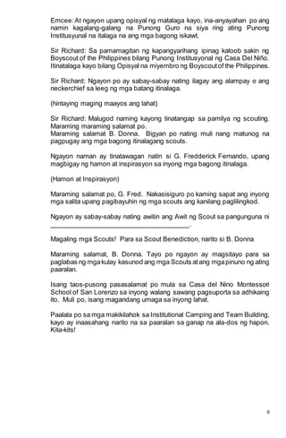6
Emcee:At ngayon upang opisyal ng matalaga kayo, ina-anyayahan po ang
namin kagalang-galang na Punong Guro na siya ring ating Punong
Institusyunal na italaga na ang mga bagong iskawt.
Sir Richard: Sa pamamagitan ng kapangyarihang ipinag kaloob sakin ng
Boyscout of the Philippines bilang Punong Institusyonal ng Casa Del Niño.
Itinatalaga kayo bilang Opisyal na miyembro ng Boyscoutof the Philippines.
Sir Richard: Ngayon po ay sabay-sabay nating ilagay ang alampay o ang
neckerchief sa leeg ng mga batang itinalaga.
(hintaying maging maayos ang lahat)
Sir Richard: Malugod naming kayong tinatangap sa pamilya ng scouting.
Maraming maraming salamat po.
Maraming salamat B. Donna. Bigyan po nating muli nang matunog na
pagpugay ang mga bagong itinalagang scouts.
Ngayon naman ay tinatawagan natin si G. Fredderick Fernando, upang
magbigay ng hamon at inspirasyon sa inyong mga bagong itinalaga.
(Hamon at Inspirasyon)
Maraming salamat po, G. Fred. Nakasisiguro po kaming sapat ang inyong
mga salita upang pagibayuhin ng mga scouts ang kanilang paglilingkod.
Ngayon ay sabay-sabay nating awitin ang Awit ng Scout sa pangunguna ni
____________________________________.
Magaling mga Scouts! Para sa Scout Benediction, narito si B. Donna
Maraming salamat, B. Donna. Tayo po ngayon ay magsitayo para sa
paglabas ng mgakulay kasunod ang mga Scouts atang mgapinuno ng ating
paaralan.
Isang taos-pusong pasasalamat po mula sa Casa del Nino Montessori
School of San Lorenzo sa inyong walang sawang pagsuporta sa adhikaing
ito. Muli po, isang magandang umaga sa inyong lahat.
Paalala po sa mga makikilahok sa Institutional Camping and Team Building,
kayo ay inaasahang narito na sa paaralan sa ganap na ala-dos ng hapon.
Kita-kits!
 