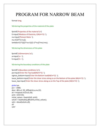 PROGRAM FOR NARROW BEAM 
format long; %Entering the properties of the material of the plate fprintf('Properties of the material:n') E=input('Modulus of Elasticity, E(N/m^2): '); nu=input('Poisson Ratio: '); mu=E/(2*(1+nu)); lambda=0.5*((((2*nu+1)/(1-2*nu))*mu)-mu); %Entering the dimensions of the plate fprintf('nDimensions:n'); a=input('a = '); h=input('h = '); %Entering the boundary conditions of the plate fprintf('nBoundary conditions:n'); po=input('Enter the Top load(kN/m^2): '); sigmaz_bottom=input('Enter the Bottom load(kN/m^2): '); tauzx_bottom=input('Enter the shear stress along zx on the Bottom of the plate (kN/m^2): '); tauzx_top=input('Enter the shear stress along zx on the Top of the plate (kN/m^2): '); global po po = -1000; deq = @(z,u) D2_diffeqtn(z,u,nu,l,E); z0 = linspace(-h/2,h/2,10); yinit = [0 0 0 0]; initial_values = bvpinit(z0, yinit); solutn = bvp4c(deq,@bcdnts,initial_values); soln = deval(solutn,z0); z0' soln' 
 