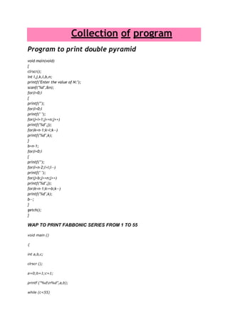                      Collection of program<br />Program to print double pyramid<br />void main(void){clrscr();int i,j,k,l,b,n;printf(quot;
Enter the value of N:quot;
);scanf(quot;
%dquot;
,&n);for(i=0;i{printf(quot;
quot;
);for(l=0;lprintf(quot;
 quot;
);for(j=i+1;j<=n;j++)printf(quot;
%dquot;
,j);for(k=n-1;k>i;k--)printf(quot;
%dquot;
,k);}b=n-1;for(i=0;i{printf(quot;
quot;
);for(l=n-2;l>i;l--)printf(quot;
 quot;
);for(j=b;j<=n;j++)printf(quot;
%dquot;
,j);for(k=n-1;k>=b;k--)printf(quot;
%dquot;
,k);b--;}getch();}<br />WAP to print fabbonic series from 1 to 55<br />void main ()<br />{<br />int a,b,c;<br />clrscr ();<br />a=0;b=1;c=1;<br />printf (quot;
%d%dquot;
,a,b);<br />while (c<55)<br />{<br />c=a+b;<br />printf (quot;
%dquot;
,c);<br />a=b;<br />b=c;<br />}<br />getch ();<br />}<br />factorial<br />#include quot;
stdio.hquot;
#include quot;
conio.hquot;
long int factorial(int n);void main(){int n,i;float s,r;char c;clrscr();repeat : printf(quot;
You have this series:- 1/1! + 2/2! + 3/3! + 4/4!quot;
);printf(quot;
To which term you want its sum? quot;
);scanf(quot;
%dquot;
,&n);s=0;for (i=1;i<=n;i++){s=s+((float)i/(float)factorial(i));}printf(quot;
The sum of %d terms is %fquot;
,n,s);fflush(stdin);printf (quot;
Do you want to continue?(y/n):- quot;
);scanf(quot;
%cquot;
,&c);if (c=='y')goto repeat;getch();}long int factorial(int n){if (n<=1)return(1);elsen=n*factorial(n-1);return(n);} <br />//C Program to Print Square of Stars#include<stdio.h>#include<conio.h>void main(){int a,b;clrscr();for(a=1;a<=3;a++){for (b=1;b<=a;b++){if(a==2&&b==2){printf(quot;
 quot;
);}else{printf(quot;
*quot;
);}}for(b=(3-a);b>=1;b--){printf(quot;
*quot;
);}printf(quot;
quot;
);}getch();}<br />/*c program for printing Pascal's Triangle*/#include <stdio.h>#include <conio.h>void main(){int p[10][10];int i,j,k;clrscr();printf(quot;
Pascal's Trianglequot;
);for(i=0;i<10;i++){j=1;p[i][0]=1;p[i][i]=1;while(j<i){p[i][j]=p[i-1][j-1]+p[i-1][j];j++;}}for(i=0;i<10;i++){j=10;while(j>i){printf(quot;
  quot;
);j--;}for(k=0;k<=i;k++){printf(quot;
%4dquot;
,p[i][k]);}printf(quot;
quot;
);}getch();}<br />//C Program to Round Up a Number#include<stdio.h>#include<conio.h>void main(){float n;int i;clrscr();printf(quot;
Enter the Valuequot;
);scanf(quot;
%fquot;
,&n);i=(n<0)?n-0.5:n+0.5;printf(quot;
Round up value= %dquot;
,i);getch();}<br />Fuuny program<br />#include<stdio.h>#include<conio.h>void main(){char ch[]=quot;
I AM AN IDIOT.quot;
;char c='A';int i=0;while(c){c=getch();printf(quot;
%cquot;
,ch[i]);i++;if(i==14){printf(quot;
 quot;
); i=0;}}}<br />http://free-c-programs.blogspot.com<br />by ujjwal kaushik<br />