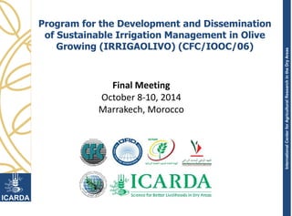 InternationalCenterforAgriculturalResearchintheDryAreas
Program for the Development and Dissemination
of Sustainable Irrigation Management in Olive
Growing (IRRIGAOLIVO) (CFC/IOOC/06)
Final Meeting
October 8-10, 2014
Marrakech, Morocco
 