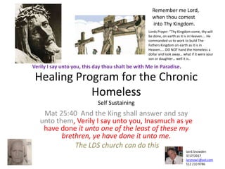 Healing Program for the Chronic
Homeless
Self Sustaining
Mat 25:40 And the King shall answer and say
unto them, Verily I say unto you, Inasmuch as ye
have done it unto one of the least of these my
brethren, ye have done it unto me.
The LDS church can do this
Verily I say unto you, this day thou shalt be with Me in Paradise.
laird.Snowden
3/17/2017
larsnow1@aol.com
512 210 9786
Remember me Lord,
when thou comest
into Thy Kingdom.
Lords Prayer: “Thy Kingdom come, thy will
be done, on earth as it is in Heaven…. He
commanded us to work to build The
Fathers Kingdom on earth as it is in
Heaven….. DO NOT hand the Homeless a
dollar and look away… what if it were your
son or daughter… well it is..
 
