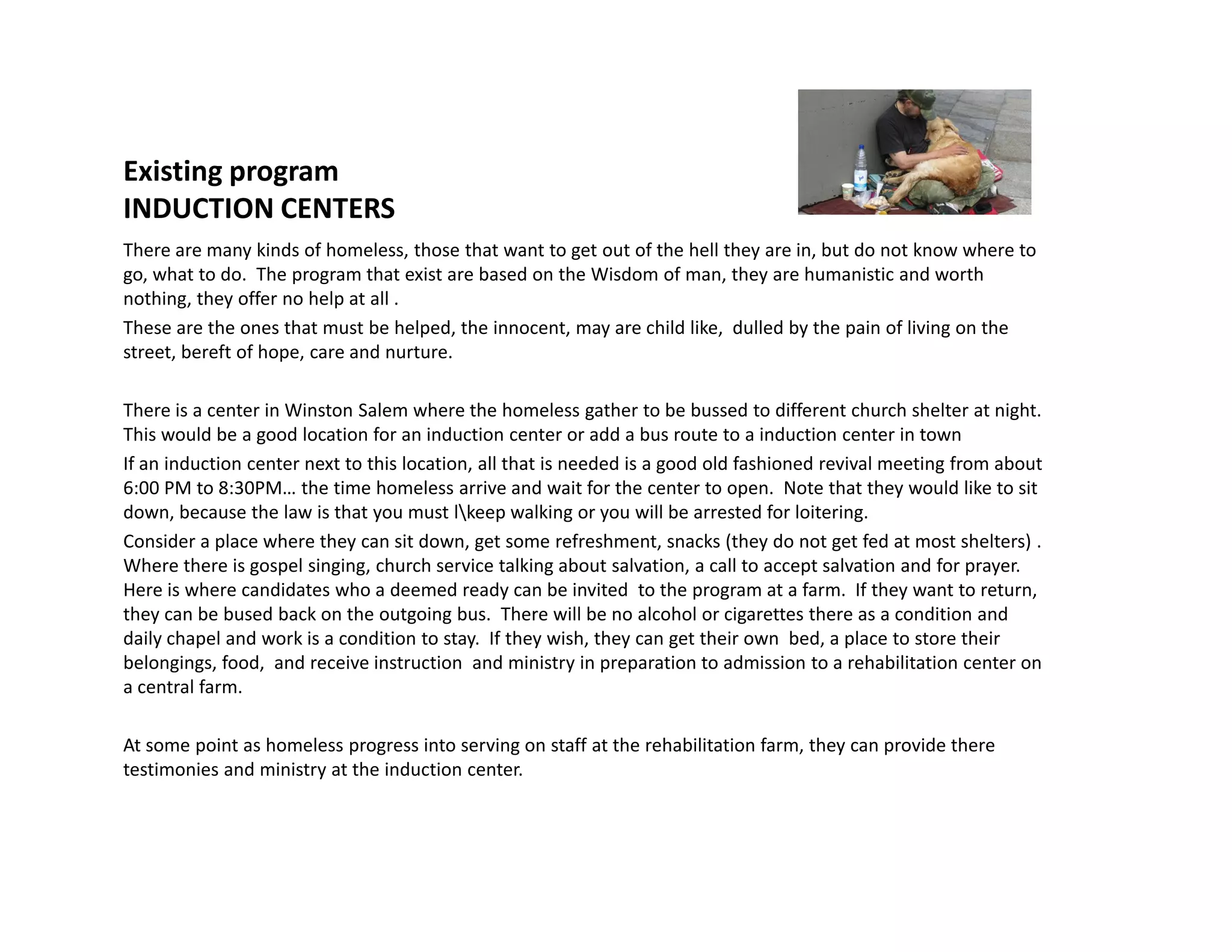 Existing program
INDUCTION CENTERS
There are many kinds of homeless, those that want to get out of the hell they are in, but do not know where to
go, what to do. The program that exist are based on the Wisdom of man, they are humanistic and worth
nothing, they offer no help at all .
These are the ones that must be helped, the innocent, may are child like, dulled by the pain of living on the
street, bereft of hope, care and nurture.
There is a center in Winston Salem where the homeless gather to be bussed to different church shelter at night.
This would be a good location for an induction center or add a bus route to a induction center in town
If an induction center next to this location, all that is needed is a good old fashioned revival meeting from about
6:00 PM to 8:30PM… the time homeless arrive and wait for the center to open. Note that they would like to sit6:00 PM to 8:30PM… the time homeless arrive and wait for the center to open. Note that they would like to sit
down, because the law is that you must lkeep walking or you will be arrested for loitering.
Consider a place where they can sit down, get some refreshment, snacks (they do not get fed at most shelters) .
Where there is gospel singing, church service talking about salvation, a call to accept salvation and for prayer.
Here is where candidates who a deemed ready can be invited to the program at a farm. If they want to return,
they can be bused back on the outgoing bus. There will be no alcohol or cigarettes there as a condition and
daily chapel and work is a condition to stay. If they wish, they can get their own bed, a place to store their
belongings, food, and receive instruction and ministry in preparation to admission to a rehabilitation center on
a central farm.
At some point as homeless progress into serving on staff at the rehabilitation farm, they can provide there
testimonies and ministry at the induction center.
 