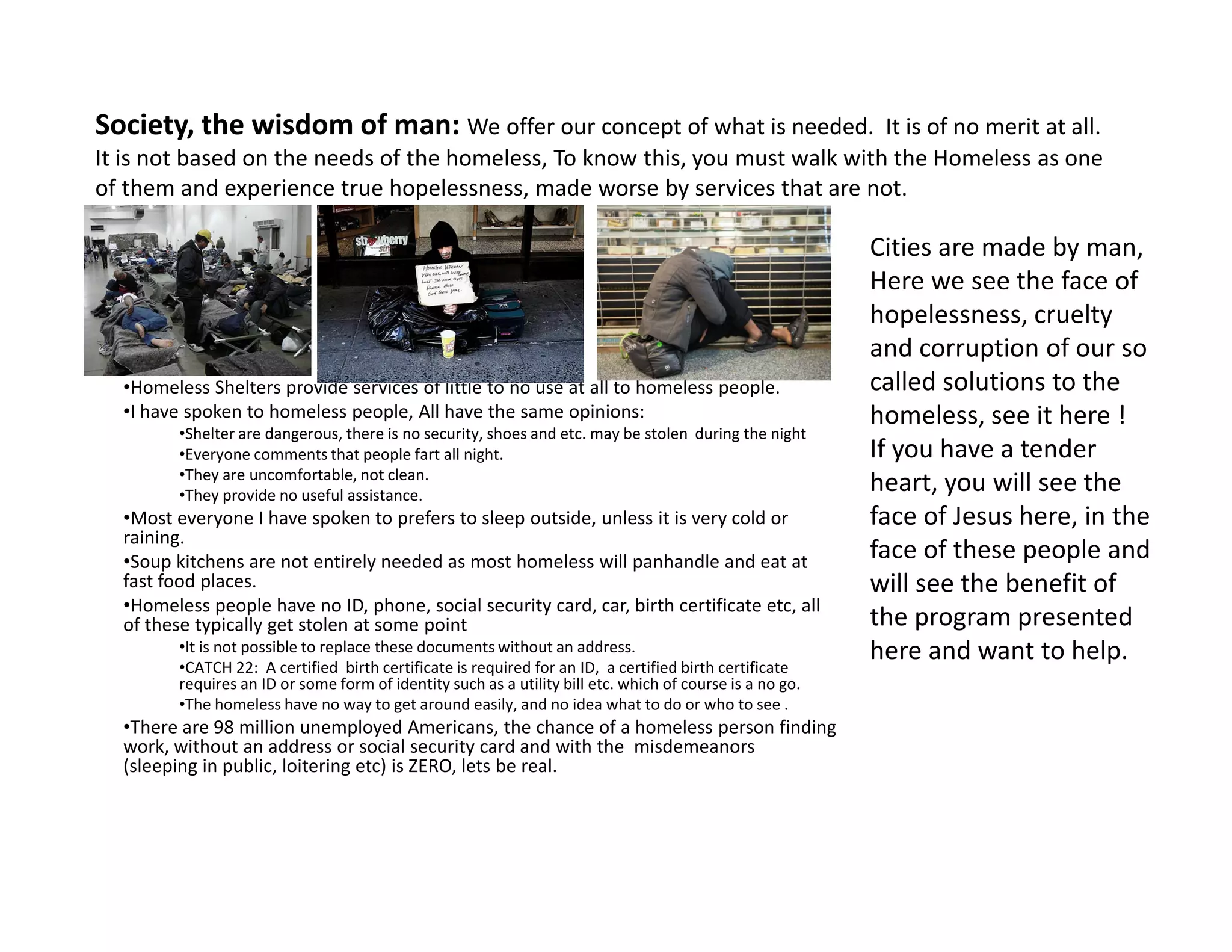 Society, the wisdom of man: We offer our concept of what is needed. It is of no merit at all.
It is not based on the needs of the homeless, To know this, you must walk with the Homeless as one
of them and experience true hopelessness, made worse by services that are not.
•Homeless Shelters provide services of little to no use at all to homeless people.
•I have spoken to homeless people, All have the same opinions:
•Shelter are dangerous, there is no security, shoes and etc. may be stolen during the night
•Everyone comments that people fart all night.
•They are uncomfortable, not clean.
Cities are made by man,
Here we see the face of
hopelessness, cruelty
and corruption of our so
called solutions to the
homeless, see it here !
If you have a tender
heart, you will see the•They are uncomfortable, not clean.
•They provide no useful assistance.
•Most everyone I have spoken to prefers to sleep outside, unless it is very cold or
raining.
•Soup kitchens are not entirely needed as most homeless will panhandle and eat at
fast food places.
•Homeless people have no ID, phone, social security card, car, birth certificate etc, all
of these typically get stolen at some point
•It is not possible to replace these documents without an address.
•CATCH 22: A certified birth certificate is required for an ID, a certified birth certificate
requires an ID or some form of identity such as a utility bill etc. which of course is a no go.
•The homeless have no way to get around easily, and no idea what to do or who to see .
•There are 98 million unemployed Americans, the chance of a homeless person finding
work, without an address or social security card and with the misdemeanors
(sleeping in public, loitering etc) is ZERO, lets be real.
heart, you will see the
face of Jesus here, in the
face of these people and
will see the benefit of
the program presented
here and want to help.
 