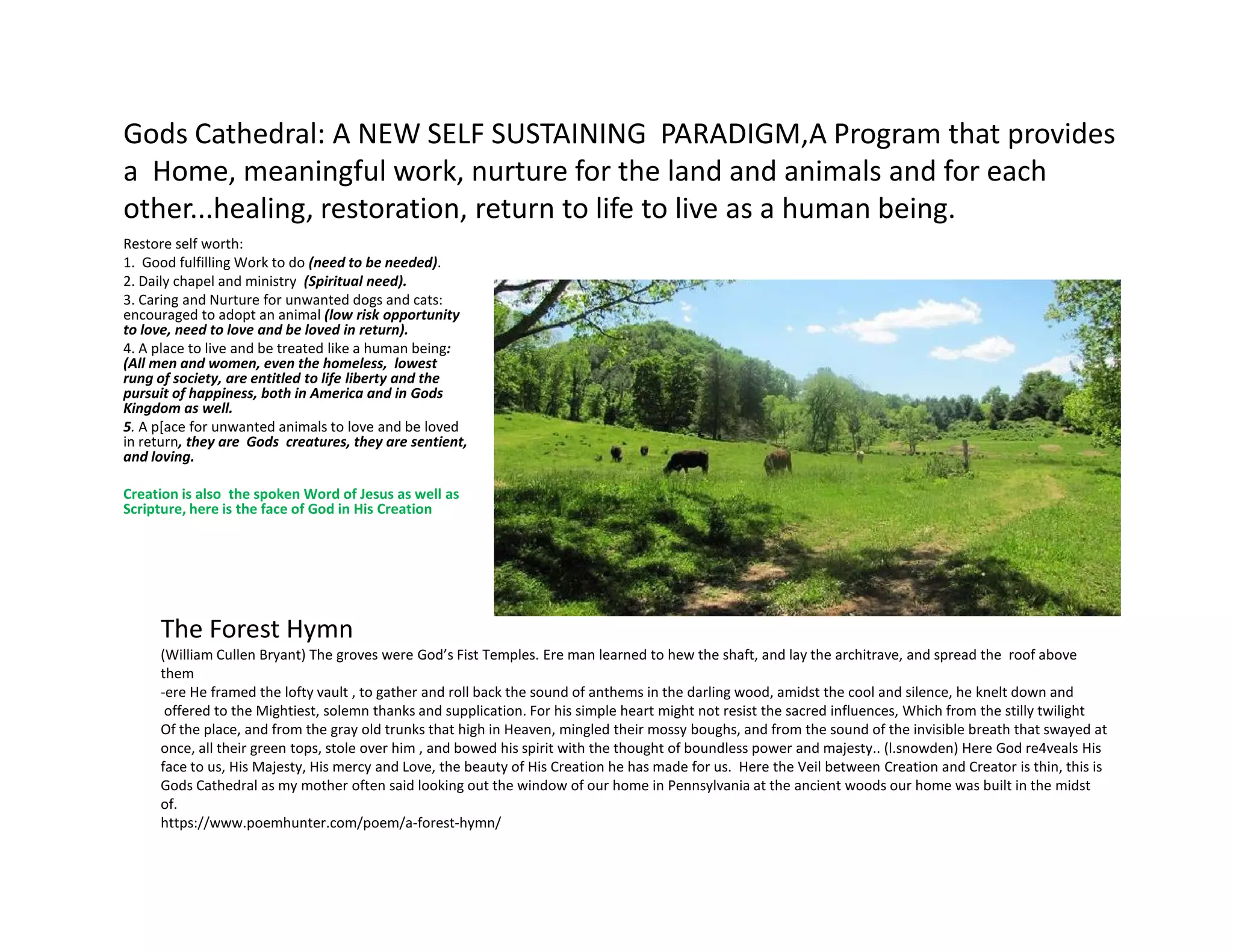 Gods Cathedral: A NEW SELF SUSTAINING PARADIGM,A Program that provides
a Home, meaningful work, nurture for the land and animals and for each
other...healing, restoration, return to life to live as a human being.
Restore self worth:
1. Good fulfilling Work to do (need to be needed).
2. Daily chapel and ministry (Spiritual need).
3. Caring and Nurture for unwanted dogs and cats:
encouraged to adopt an animal (low risk opportunity
to love, need to love and be loved in return).
4. A place to live and be treated like a human being:
(All men and women, even the homeless, lowest
rung of society, are entitled to life liberty and the
pursuit of happiness, both in America and in Gods
Kingdom as well.
5. A p[ace for unwanted animals to love and be loved
in return, they are Gods creatures, they are sentient,
and loving.
Creation is also the spoken Word of Jesus as well as
Scripture, here is the face of God in His Creation
The Forest Hymn
(William Cullen Bryant) The groves were God’s Fist Temples. Ere man learned to hew the shaft, and lay the architrave, and spread the roof above
them
-ere He framed the lofty vault , to gather and roll back the sound of anthems in the darling wood, amidst the cool and silence, he knelt down and
offered to the Mightiest, solemn thanks and supplication. For his simple heart might not resist the sacred influences, Which from the stilly twilight
Of the place, and from the gray old trunks that high in Heaven, mingled their mossy boughs, and from the sound of the invisible breath that swayed at
once, all their green tops, stole over him , and bowed his spirit with the thought of boundless power and majesty.. (l.snowden) Here God re4veals His
face to us, His Majesty, His mercy and Love, the beauty of His Creation he has made for us. Here the Veil between Creation and Creator is thin, this is
Gods Cathedral as my mother often said looking out the window of our home in Pennsylvania at the ancient woods our home was built in the midst
of.
https://www.poemhunter.com/poem/a-forest-hymn/
 