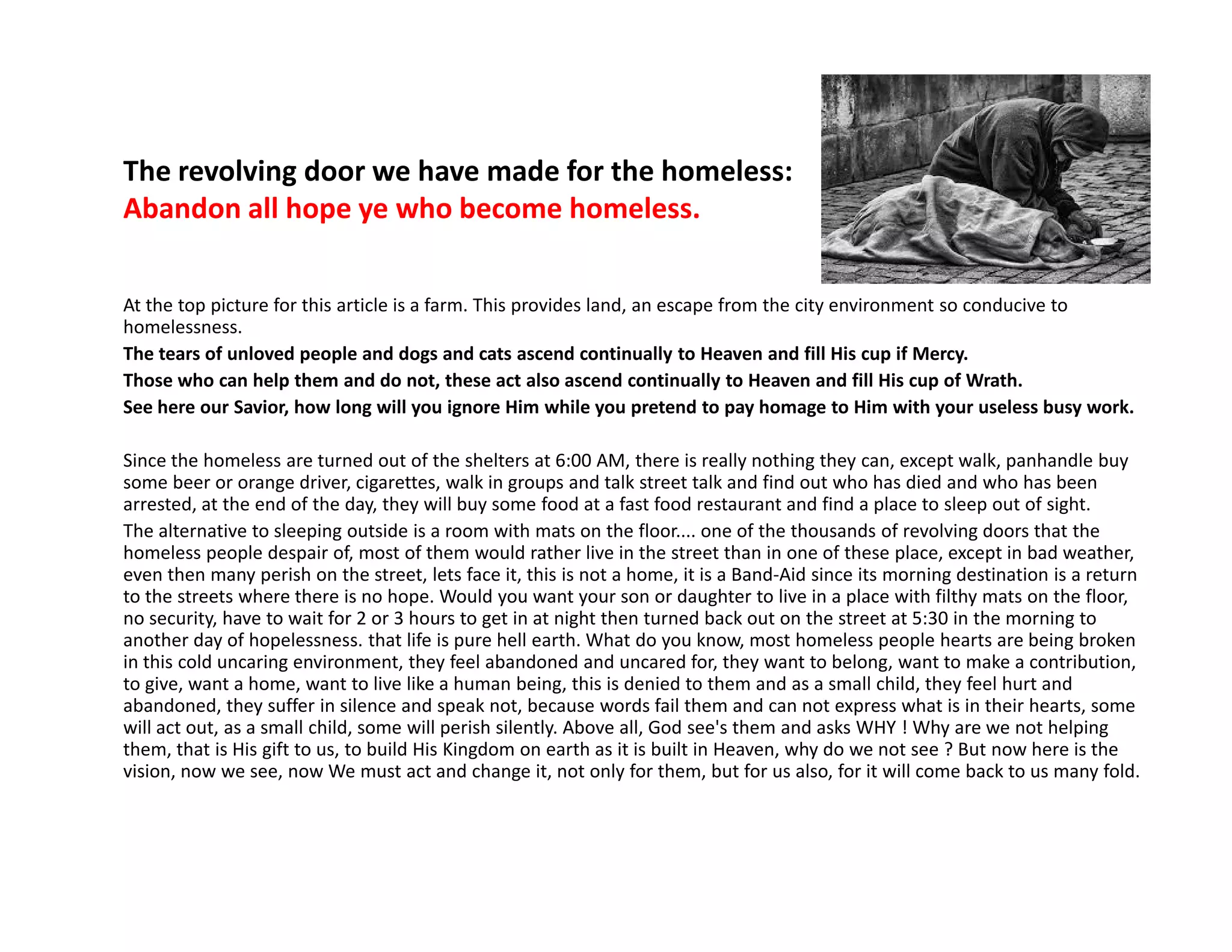 The revolving door we have made for the homeless:
Abandon all hope ye who become homeless.
At the top picture for this article is a farm. This provides land, an escape from the city environment so conducive to
homelessness.
The tears of unloved people and dogs and cats ascend continually to Heaven and fill His cup if Mercy.
Those who can help them and do not, these act also ascend continually to Heaven and fill His cup of Wrath.
See here our Savior, how long will you ignore Him while you pretend to pay homage to Him with your useless busy work.
Since the homeless are turned out of the shelters at 6:00 AM, there is really nothing they can, except walk, panhandle buy
some beer or orange driver, cigarettes, walk in groups and talk street talk and find out who has died and who has beensome beer or orange driver, cigarettes, walk in groups and talk street talk and find out who has died and who has been
arrested, at the end of the day, they will buy some food at a fast food restaurant and find a place to sleep out of sight.
The alternative to sleeping outside is a room with mats on the floor.... one of the thousands of revolving doors that the
homeless people despair of, most of them would rather live in the street than in one of these place, except in bad weather,
even then many perish on the street, lets face it, this is not a home, it is a Band-Aid since its morning destination is a return
to the streets where there is no hope. Would you want your son or daughter to live in a place with filthy mats on the floor,
no security, have to wait for 2 or 3 hours to get in at night then turned back out on the street at 5:30 in the morning to
another day of hopelessness. that life is pure hell earth. What do you know, most homeless people hearts are being broken
in this cold uncaring environment, they feel abandoned and uncared for, they want to belong, want to make a contribution,
to give, want a home, want to live like a human being, this is denied to them and as a small child, they feel hurt and
abandoned, they suffer in silence and speak not, because words fail them and can not express what is in their hearts, some
will act out, as a small child, some will perish silently. Above all, God see's them and asks WHY ! Why are we not helping
them, that is His gift to us, to build His Kingdom on earth as it is built in Heaven, why do we not see ? But now here is the
vision, now we see, now We must act and change it, not only for them, but for us also, for it will come back to us many fold.
 