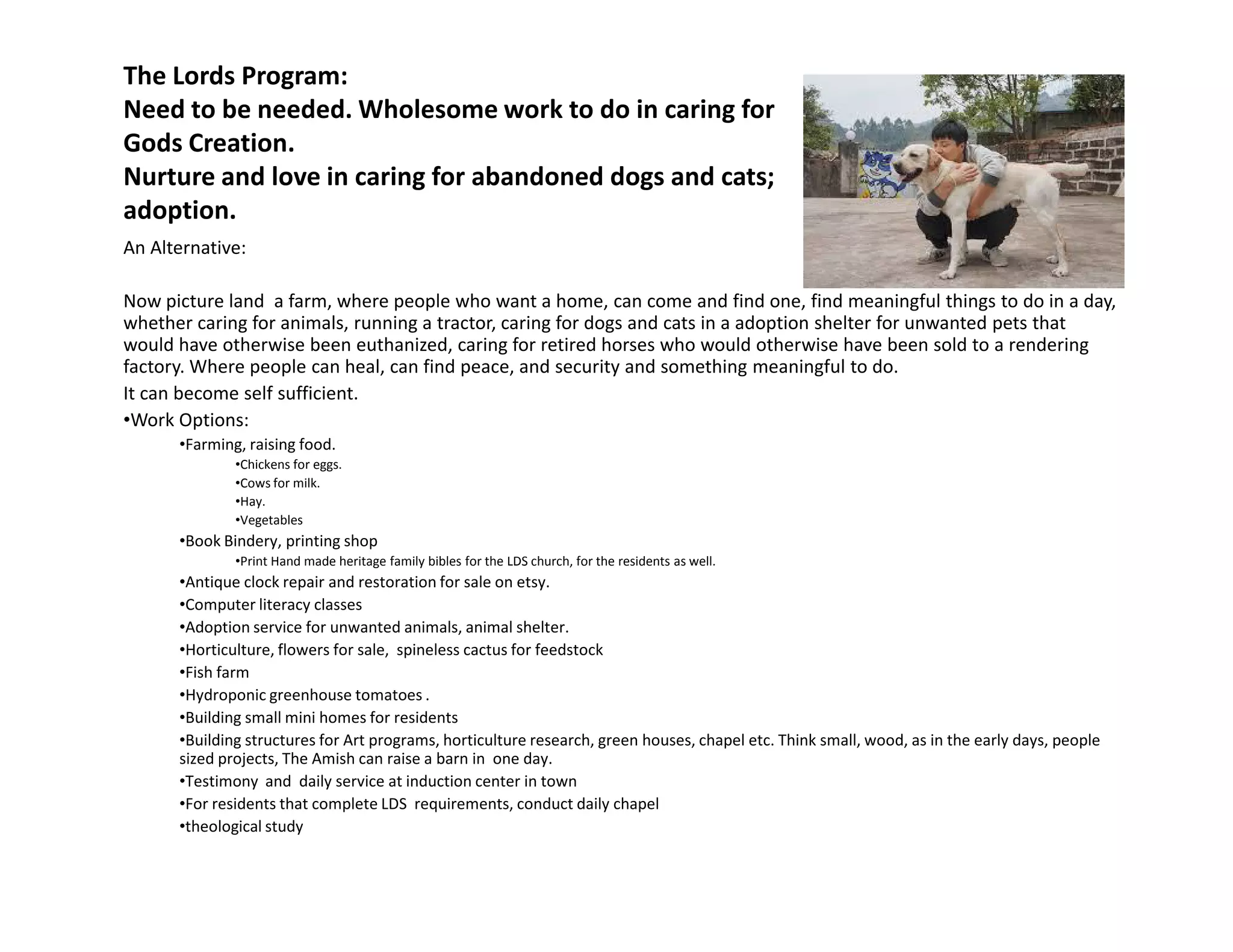 The Lords Program:
Need to be needed. Wholesome work to do in caring for
Gods Creation.
Nurture and love in caring for abandoned dogs and cats;
adoption.
An Alternative:
Now picture land a farm, where people who want a home, can come and find one, find meaningful things to do in a day,
whether caring for animals, running a tractor, caring for dogs and cats in a adoption shelter for unwanted pets that
would have otherwise been euthanized, caring for retired horses who would otherwise have been sold to a rendering
factory. Where people can heal, can find peace, and security and something meaningful to do.
It can become self sufficient.
•Work Options:
•Farming, raising food.
•Chickens for eggs.
•Cows for milk.•Cows for milk.
•Hay.
•Vegetables
•Book Bindery, printing shop
•Print Hand made heritage family bibles for the LDS church, for the residents as well.
•Antique clock repair and restoration for sale on etsy.
•Computer literacy classes
•Adoption service for unwanted animals, animal shelter.
•Horticulture, flowers for sale, spineless cactus for feedstock
•Fish farm
•Hydroponic greenhouse tomatoes .
•Building small mini homes for residents
•Building structures for Art programs, horticulture research, green houses, chapel etc. Think small, wood, as in the early days, people
sized projects, The Amish can raise a barn in one day.
•Testimony and daily service at induction center in town
•For residents that complete LDS requirements, conduct daily chapel
•theological study
 
