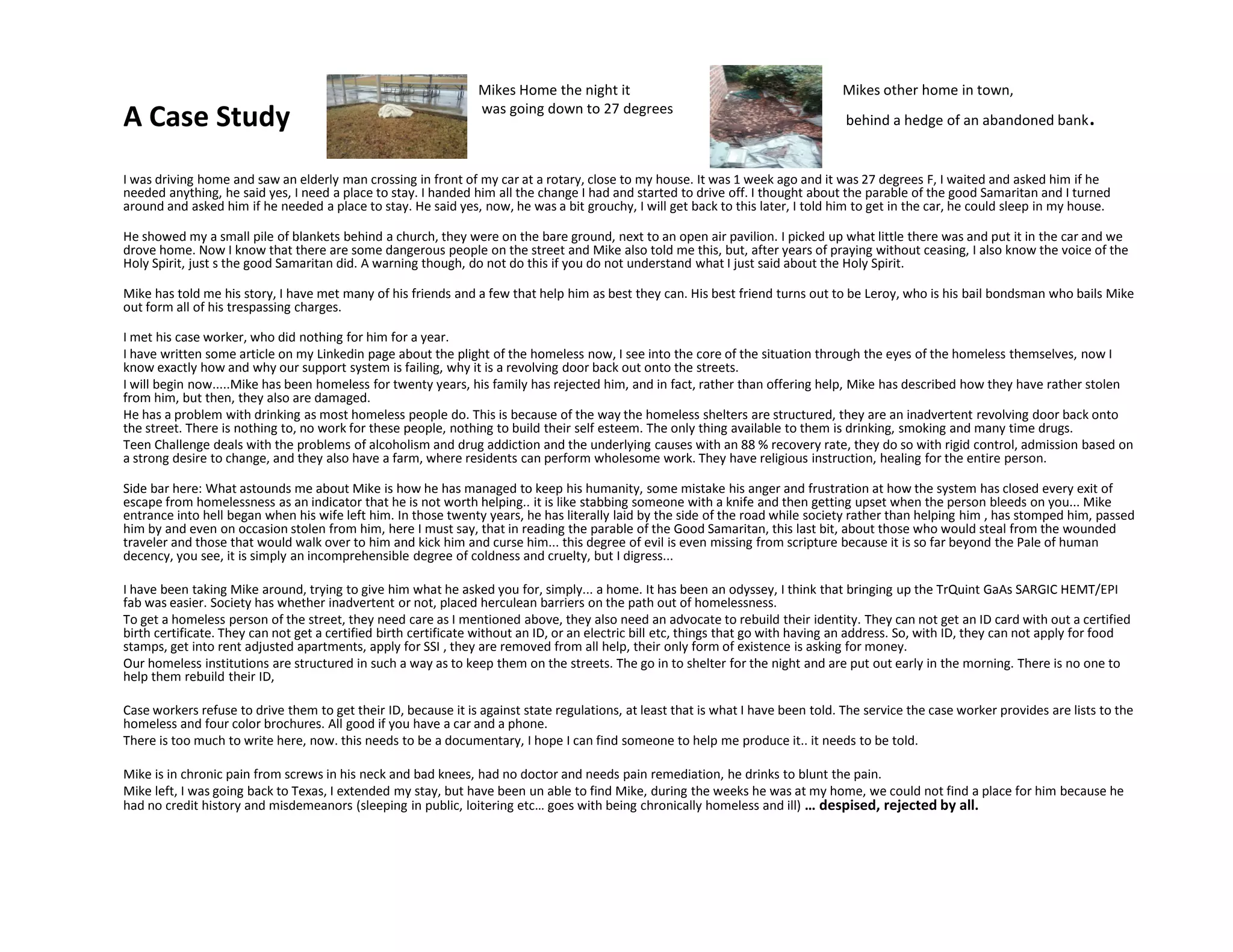 A Case Study
I was driving home and saw an elderly man crossing in front of my car at a rotary, close to my house. It was 1 week ago and it was 27 degrees F, I waited and asked him if he
needed anything, he said yes, I need a place to stay. I handed him all the change I had and started to drive off. I thought about the parable of the good Samaritan and I turned
around and asked him if he needed a place to stay. He said yes, now, he was a bit grouchy, I will get back to this later, I told him to get in the car, he could sleep in my house.
He showed my a small pile of blankets behind a church, they were on the bare ground, next to an open air pavilion. I picked up what little there was and put it in the car and we
drove home. Now I know that there are some dangerous people on the street and Mike also told me this, but, after years of praying without ceasing, I also know the voice of the
Holy Spirit, just s the good Samaritan did. A warning though, do not do this if you do not understand what I just said about the Holy Spirit.
Mike has told me his story, I have met many of his friends and a few that help him as best they can. His best friend turns out to be Leroy, who is his bail bondsman who bails Mike
out form all of his trespassing charges.
I met his case worker, who did nothing for him for a year.
I have written some article on my Linkedin page about the plight of the homeless now, I see into the core of the situation through the eyes of the homeless themselves, now I
know exactly how and why our support system is failing, why it is a revolving door back out onto the streets.
I will begin now.....Mike has been homeless for twenty years, his family has rejected him, and in fact, rather than offering help, Mike has described how they have rather stolen
from him, but then, they also are damaged.
He has a problem with drinking as most homeless people do. This is because of the way the homeless shelters are structured, they are an inadvertent revolving door back onto
the street. There is nothing to, no work for these people, nothing to build their self esteem. The only thing available to them is drinking, smoking and many time drugs.
Teen Challenge deals with the problems of alcoholism and drug addiction and the underlying causes with an 88 % recovery rate, they do so with rigid control, admission based on
a strong desire to change, and they also have a farm, where residents can perform wholesome work. They have religious instruction, healing for the entire person.
Mikes Home the night it
was going down to 27 degrees
Mikes other home in town,
behind a hedge of an abandoned bank.
Side bar here: What astounds me about Mike is how he has managed to keep his humanity, some mistake his anger and frustration at how the system has closed every exit of
escape from homelessness as an indicator that he is not worth helping.. it is like stabbing someone with a knife and then getting upset when the person bleeds on you... Mike
entrance into hell began when his wife left him. In those twenty years, he has literally laid by the side of the road while society rather than helping him , has stomped him, passed
him by and even on occasion stolen from him, here I must say, that in reading the parable of the Good Samaritan, this last bit, about those who would steal from the wounded
traveler and those that would walk over to him and kick him and curse him... this degree of evil is even missing from scripture because it is so far beyond the Pale of human
decency, you see, it is simply an incomprehensible degree of coldness and cruelty, but I digress...
I have been taking Mike around, trying to give him what he asked you for, simply... a home. It has been an odyssey, I think that bringing up the TrQuint GaAs SARGIC HEMT/EPI
fab was easier. Society has whether inadvertent or not, placed herculean barriers on the path out of homelessness.
To get a homeless person of the street, they need care as I mentioned above, they also need an advocate to rebuild their identity. They can not get an ID card with out a certified
birth certificate. They can not get a certified birth certificate without an ID, or an electric bill etc, things that go with having an address. So, with ID, they can not apply for food
stamps, get into rent adjusted apartments, apply for SSI , they are removed from all help, their only form of existence is asking for money.
Our homeless institutions are structured in such a way as to keep them on the streets. The go in to shelter for the night and are put out early in the morning. There is no one to
help them rebuild their ID,
Case workers refuse to drive them to get their ID, because it is against state regulations, at least that is what I have been told. The service the case worker provides are lists to the
homeless and four color brochures. All good if you have a car and a phone.
There is too much to write here, now. this needs to be a documentary, I hope I can find someone to help me produce it.. it needs to be told.
Mike is in chronic pain from screws in his neck and bad knees, had no doctor and needs pain remediation, he drinks to blunt the pain.
Mike left, I was going back to Texas, I extended my stay, but have been un able to find Mike, during the weeks he was at my home, we could not find a place for him because he
had no credit history and misdemeanors (sleeping in public, loitering etc… goes with being chronically homeless and ill) … despised, rejected by all.
 
