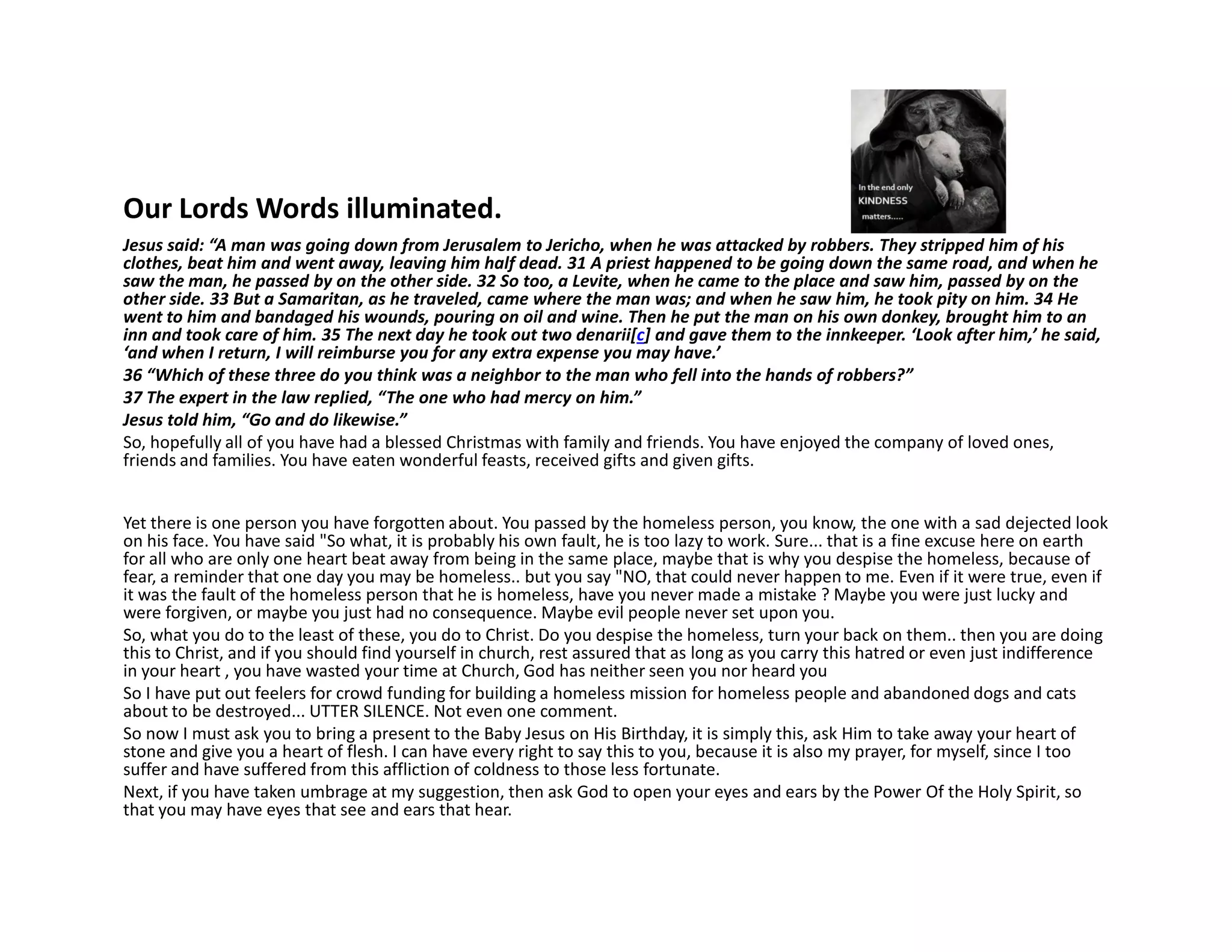 Our Lords Words illuminated.
Jesus said: “A man was going down from Jerusalem to Jericho, when he was attacked by robbers. They stripped him of his
clothes, beat him and went away, leaving him half dead. 31 A priest happened to be going down the same road, and when he
saw the man, he passed by on the other side. 32 So too, a Levite, when he came to the place and saw him, passed by on the
other side. 33 But a Samaritan, as he traveled, came where the man was; and when he saw him, he took pity on him. 34 He
went to him and bandaged his wounds, pouring on oil and wine. Then he put the man on his own donkey, brought him to an
inn and took care of him. 35 The next day he took out two denarii[c] and gave them to the innkeeper. ‘Look after him,’ he said,
‘and when I return, I will reimburse you for any extra expense you may have.’
36 “Which of these three do you think was a neighbor to the man who fell into the hands of robbers?”
37 The expert in the law replied, “The one who had mercy on him.”
Jesus told him, “Go and do likewise.”
So, hopefully all of you have had a blessed Christmas with family and friends. You have enjoyed the company of loved ones,
friends and families. You have eaten wonderful feasts, received gifts and given gifts.
Yet there is one person you have forgotten about. You passed by the homeless person, you know, the one with a sad dejected look
on his face. You have said "So what, it is probably his own fault, he is too lazy to work. Sure... that is a fine excuse here on earth
for all who are only one heart beat away from being in the same place, maybe that is why you despise the homeless, because of
fear, a reminder that one day you may be homeless.. but you say "NO, that could never happen to me. Even if it were true, even if
it was the fault of the homeless person that he is homeless, have you never made a mistake ? Maybe you were just lucky and
were forgiven, or maybe you just had no consequence. Maybe evil people never set upon you.
So, what you do to the least of these, you do to Christ. Do you despise the homeless, turn your back on them.. then you are doing
this to Christ, and if you should find yourself in church, rest assured that as long as you carry this hatred or even just indifference
in your heart , you have wasted your time at Church, God has neither seen you nor heard you
So I have put out feelers for crowd funding for building a homeless mission for homeless people and abandoned dogs and cats
about to be destroyed... UTTER SILENCE. Not even one comment.
So now I must ask you to bring a present to the Baby Jesus on His Birthday, it is simply this, ask Him to take away your heart of
stone and give you a heart of flesh. I can have every right to say this to you, because it is also my prayer, for myself, since I too
suffer and have suffered from this affliction of coldness to those less fortunate.
Next, if you have taken umbrage at my suggestion, then ask God to open your eyes and ears by the Power Of the Holy Spirit, so
that you may have eyes that see and ears that hear.
 