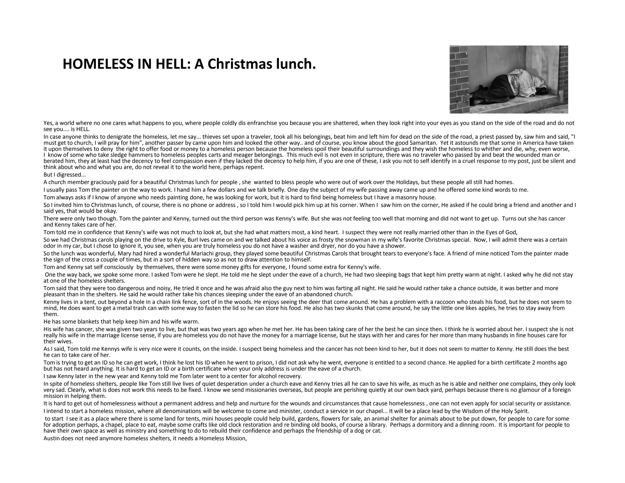 HOMELESS IN HELL: A Christmas lunch.
Yes, a world where no one cares what happens to you, where people coldly dis enfranchise you because you are shattered, when they look right into your eyes as you stand on the side of the road and do not
see you.... is HELL.
In case anyone thinks to denigrate the homeless, let me say... thieves set upon a traveler, took all his belongings, beat him and left him for dead on the side of the road, a priest passed by, saw him and said, "I
must get to church, I will pray for him", another passer by came upon him and looked the other way.. and of course, you know about the good Samaritan. Yet it astounds me that some in America have taken
it upon themselves to deny the right to offer food or money to a homeless person because the homeless spoil their beautiful surroundings and they wish the homeless to whither and die, why, even worse,
I know of some who take sledge hammers to homeless peoples carts and meager belongings. This much evil is not even in scripture, there was no traveler who passed by and beat the wounded man or
berated him, they at least had the decency to feel compassion even if they lacked the decency to help him, if you are one of these, I ask you not to self identify in a cruel response to my post, just be silent and
think about who and what you are, do not reveal it to the world here, perhaps repent.
But I digressed...
A church member graciously paid for a beautiful Christmas lunch for people , she wanted to bless people who were out of work over the Holidays, but these people all still had homes.
I usually pass Tom the painter on the way to work. I hand him a few dollars and we talk briefly. One day the subject of my wife passing away came up and he offered some kind words to me.
Tom always asks if I know of anyone who needs painting done, he was looking for work, but it is hard to find being homeless but I have a masonry house.
So I invited him to Christmas lunch, of course, there is no phone or address , so I told him I would pick him up at his corner. When I saw him on the corner, He asked if he could bring a friend and another and I
said yes, that would be okay.
There were only two though. Tom the painter and Kenny, turned out the third person was Kenny's wife. But she was not feeling too well that morning and did not want to get up. Turns out she has cancer
and Kenny takes care of her.
Tom told me in confidence that Kenny's wife was not much to look at, but she had what matters most, a kind heart. I suspect they were not really married other than in the Eyes of God,
So we had Christmas carols playing on the drive to Kyle, Burl Ives came on and we talked about his voice as frosty the snowman in my wife's favorite Christmas special. Now, I will admit there was a certainSo we had Christmas carols playing on the drive to Kyle, Burl Ives came on and we talked about his voice as frosty the snowman in my wife's favorite Christmas special. Now, I will admit there was a certain
odor in my car, but I chose to ignore it, you see, when you are truly homeless you do not have a washer and dryer, nor do you have a shower.
So the lunch was wonderful, Mary had hired a wonderful Mariachi group, they played some beautiful Christmas Carols that brought tears to everyone's face. A friend of mine noticed Tom the painter made
the sign of the cross a couple of times, but in a sort of hidden way so as not to draw attention to himself.
Tom and Kenny sat self consciously by themselves, there were some money gifts for everyone, I found some extra for Kenny's wife.
One the way back, we spoke some more. I asked Tom were he slept. He told me he slept under the eave of a church, He had two sleeping bags that kept him pretty warm at night. I asked why he did not stay
at one of the homeless shelters.
Tom said that they were too dangerous and noisy, He tried it once and he was afraid also the guy next to him was farting all night. He said he would rather take a chance outside, it was better and more
pleasant than in the shelters. He said he would rather take his chances sleeping under the eave of an abandoned church.
Kenny lives in a tent, out beyond a hole in a chain link fence, sort of in the woods. He enjoys seeing the deer that come around. He has a problem with a raccoon who steals his food, but he does not seem to
mind, He does want to get a metal trash can with some way to fasten the lid so he can store his food. He also has two skunks that come around, he say the little one likes apples, he tries to stay away from
them.
He has some blankets that help keep him and his wife warm.
His wife has cancer, she was given two years to live, but that was two years ago when he met her. He has been taking care of her the best he can since then. I think he is worried about her. I suspect she is not
really his wife in the marriage license sense, if you are homeless you do not have the money for a marriage license, but he stays with her and cares for her more than many husbands in fine houses care for
their wives.
As I said, Tom told me Kennys wife is very nice were it counts, on the inside. I suspect being homeless and the cancer has not been kind to her, but it does not seem to matter to Kenny. He still does the best
he can to take care of her.
Tom is trying to get an ID so he can get work, I think he lost his ID when he went to prison, I did not ask why he went, everyone is entitled to a second chance. He applied for a birth certificate 2 months ago
but has not heard anything. It is hard to get an ID or a birth certificate when your only address is under the eave of a church.
I saw Kenny later in the new year and Kenny told me Tom later went to a center for alcohol recovery.
In spite of homeless shelters, people like Tom still live lives of quiet desperation under a church eave and Kenny tries all he can to save his wife, as much as he is able and neither one complains, they only look
very sad. Clearly, what is does not work this needs to be fixed. I know we send missionaries overseas, but people are perishing quietly at our own back yard, perhaps because there is no glamour of a foreign
mission in helping them.
It is hard to get out of homelessness without a permanent address and help and nurture for the wounds and circumstances that cause homelessness , one can not even apply for social security or assistance.
I intend to start a homeless mission, where all denominations will be welcome to come and minister, conduct a service in our chapel... It will be a place lead by the Wisdom of the Holy Spirit.
to start I see it as a place where there is some land for tents, mini houses people could help build, gardens, flowers for sale, an animal shelter for animals about to be put down, for people to care for some
for adoption perhaps, a chapel, place to eat, maybe some crafts like old clock restoration and re binding old books, of course a library. Perhaps a dormitory and a dinning room. It is important for people to
have their own space as well as ministry and something to do to rebuild their confidence and perhaps the friendship of a dog or cat.
Austin does not need anymore homeless shelters, it needs a Homeless Mission,
 