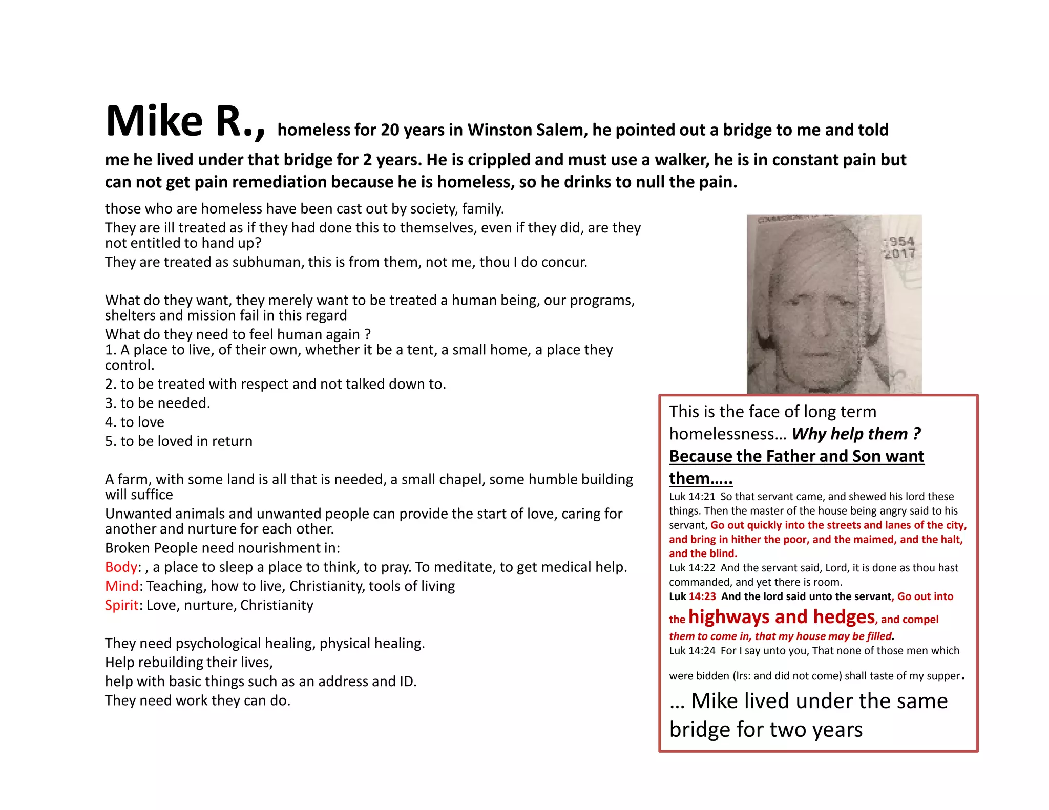Mike R., homeless for 20 years in Winston Salem, he pointed out a bridge to me and told
me he lived under that bridge for 2 years. He is crippled and must use a walker, he is in constant pain but
can not get pain remediation because he is homeless, so he drinks to null the pain.
those who are homeless have been cast out by society, family.
They are ill treated as if they had done this to themselves, even if they did, are they
not entitled to hand up?
They are treated as subhuman, this is from them, not me, thou I do concur.
What do they want, they merely want to be treated a human being, our programs,
shelters and mission fail in this regard
What do they need to feel human again ?
1. A place to live, of their own, whether it be a tent, a small home, a place they
control.
2. to be treated with respect and not talked down to.
3. to be needed.
This is the face of long term
3. to be needed.
4. to love
5. to be loved in return
A farm, with some land is all that is needed, a small chapel, some humble building
will suffice
Unwanted animals and unwanted people can provide the start of love, caring for
another and nurture for each other.
Broken People need nourishment in:
Body: , a place to sleep a place to think, to pray. To meditate, to get medical help.
Mind: Teaching, how to live, Christianity, tools of living
Spirit: Love, nurture, Christianity
They need psychological healing, physical healing.
Help rebuilding their lives,
help with basic things such as an address and ID.
They need work they can do.
This is the face of long term
homelessness… Why help them ?
Because the Father and Son want
them…..
Luk 14:21 So that servant came, and shewed his lord these
things. Then the master of the house being angry said to his
servant, Go out quickly into the streets and lanes of the city,
and bring in hither the poor, and the maimed, and the halt,
and the blind.
Luk 14:22 And the servant said, Lord, it is done as thou hast
commanded, and yet there is room.
Luk 14:23 And the lord said unto the servant, Go out into
the highways and hedges, and compel
them to come in, that my house may be filled.
Luk 14:24 For I say unto you, That none of those men which
were bidden (lrs: and did not come) shall taste of my supper.
… Mike lived under the same
bridge for two years
 