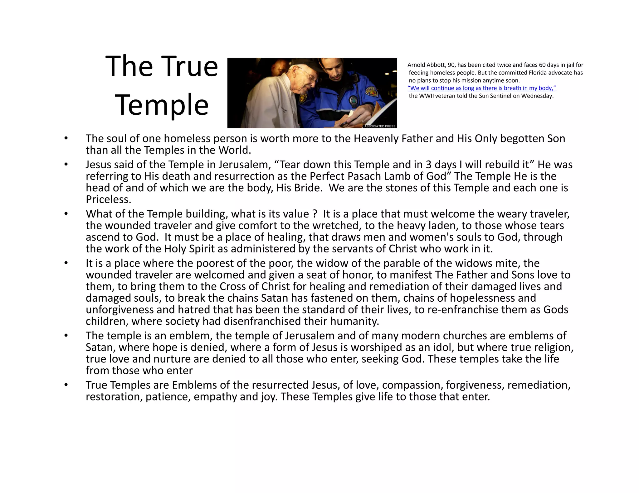 The True
Temple
• The soul of one homeless person is worth more to the Heavenly Father and His Only begotten Son
than all the Temples in the World.
• Jesus said of the Temple in Jerusalem, “Tear down this Temple and in 3 days I will rebuild it” He was
referring to His death and resurrection as the Perfect Pasach Lamb of God” The Temple He is the
head of and of which we are the body, His Bride. We are the stones of this Temple and each one is
Priceless.
• What of the Temple building, what is its value ? It is a place that must welcome the weary traveler,
the wounded traveler and give comfort to the wretched, to the heavy laden, to those whose tears
ascend to God. It must be a place of healing, that draws men and women's souls to God, through
the work of the Holy Spirit as administered by the servants of Christ who work in it.
Arnold Abbott, 90, has been cited twice and faces 60 days in jail for
feeding homeless people. But the committed Florida advocate has
no plans to stop his mission anytime soon.
“We will continue as long as there is breath in my body,”
the WWII veteran told the Sun Sentinel on Wednesday.
the work of the Holy Spirit as administered by the servants of Christ who work in it.
• It is a place where the poorest of the poor, the widow of the parable of the widows mite, the
wounded traveler are welcomed and given a seat of honor, to manifest The Father and Sons love to
them, to bring them to the Cross of Christ for healing and remediation of their damaged lives and
damaged souls, to break the chains Satan has fastened on them, chains of hopelessness and
unforgiveness and hatred that has been the standard of their lives, to re-enfranchise them as Gods
children, where society had disenfranchised their humanity.
• The temple is an emblem, the temple of Jerusalem and of many modern churches are emblems of
Satan, where hope is denied, where a form of Jesus is worshiped as an idol, but where true religion,
true love and nurture are denied to all those who enter, seeking God. These temples take the life
from those who enter
• True Temples are Emblems of the resurrected Jesus, of love, compassion, forgiveness, remediation,
restoration, patience, empathy and joy. These Temples give life to those that enter.
 