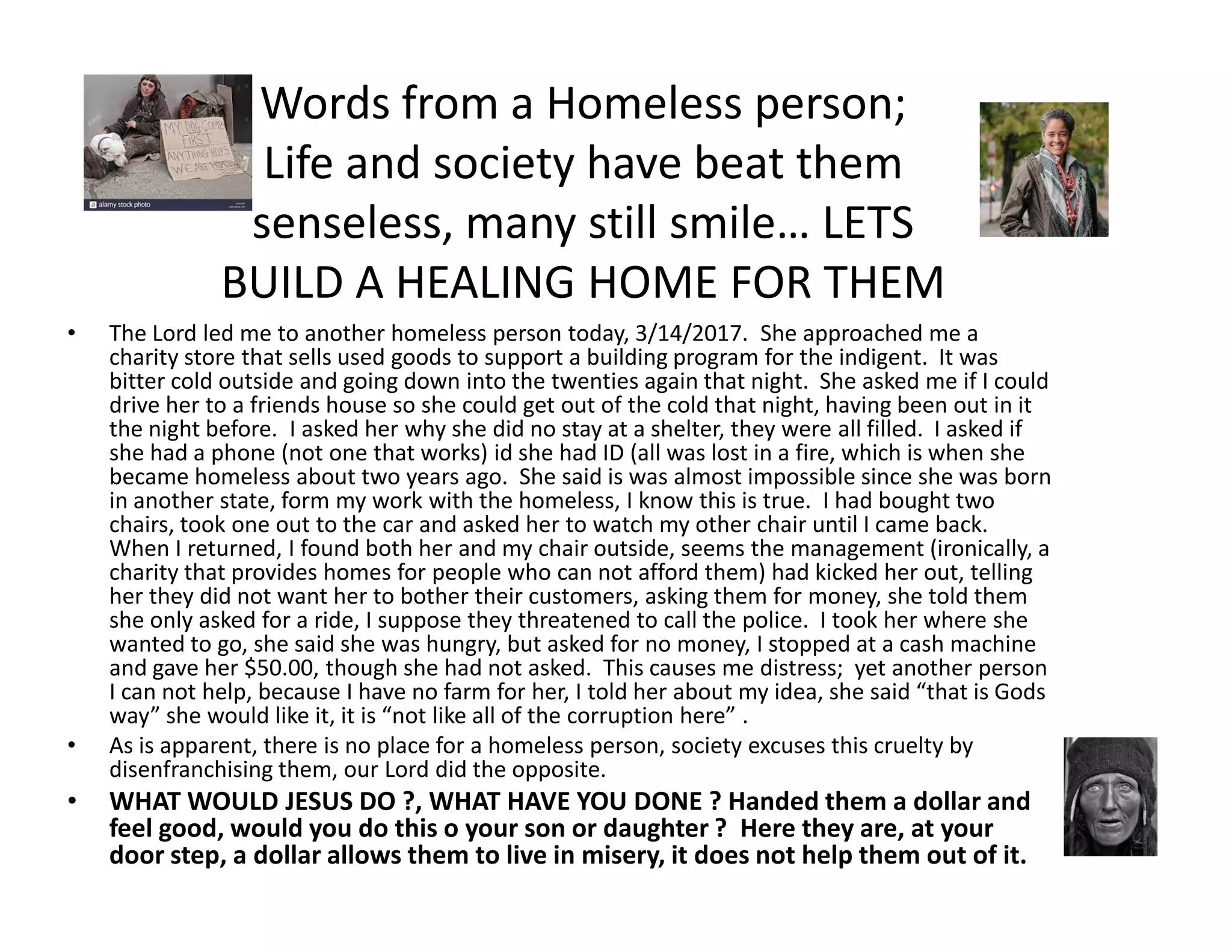 Words from a Homeless person;
Life and society have beat them
senseless, many still smile… LETS
BUILD A HEALING HOME FOR THEM
• The Lord led me to another homeless person today, 3/14/2017. She approached me a
charity store that sells used goods to support a building program for the indigent. It was
bitter cold outside and going down into the twenties again that night. She asked me if I could
drive her to a friends house so she could get out of the cold that night, having been out in it
the night before. I asked her why she did no stay at a shelter, they were all filled. I asked if
she had a phone (not one that works) id she had ID (all was lost in a fire, which is when she
became homeless about two years ago. She said is was almost impossible since she was bornbecame homeless about two years ago. She said is was almost impossible since she was born
in another state, form my work with the homeless, I know this is true. I had bought two
chairs, took one out to the car and asked her to watch my other chair until I came back.
When I returned, I found both her and my chair outside, seems the management (ironically, a
charity that provides homes for people who can not afford them) had kicked her out, telling
her they did not want her to bother their customers, asking them for money, she told them
she only asked for a ride, I suppose they threatened to call the police. I took her where she
wanted to go, she said she was hungry, but asked for no money, I stopped at a cash machine
and gave her $50.00, though she had not asked. This causes me distress; yet another person
I can not help, because I have no farm for her, I told her about my idea, she said “that is Gods
way” she would like it, it is “not like all of the corruption here” .
• As is apparent, there is no place for a homeless person, society excuses this cruelty by
disenfranchising them, our Lord did the opposite.
• WHAT WOULD JESUS DO ?, WHAT HAVE YOU DONE ? Handed them a dollar and
feel good, would you do this o your son or daughter ? Here they are, at your
door step, a dollar allows them to live in misery, it does not help them out of it.
 