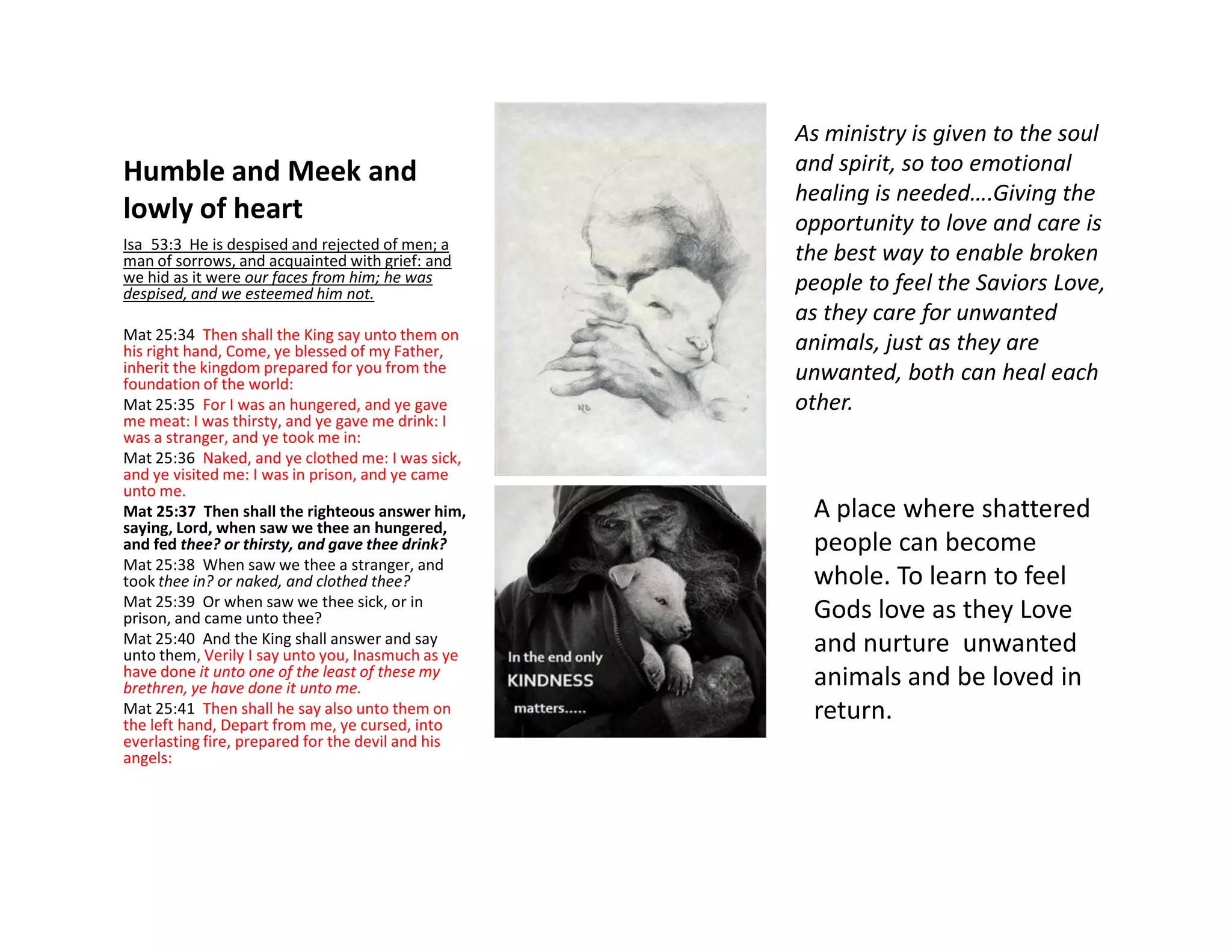 Humble and Meek and
lowly of heart
Isa_53:3 He is despised and rejected of men; a
man of sorrows, and acquainted with grief: and
we hid as it were our faces from him; he was
despised, and we esteemed him not.
Mat 25:34 Then shall the King say unto them on
his right hand, Come, ye blessed of my Father,
inherit the kingdom prepared for you from the
foundation of the world:
Mat 25:35 For I was an hungered, and ye gave
me meat: I was thirsty, and ye gave me drink: I
was a stranger, and ye took me in:
Mat 25:36 Naked, and ye clothed me: I was sick,
and ye visited me: I was in prison, and ye came
As ministry is given to the soul
and spirit, so too emotional
healing is needed….Giving the
opportunity to love and care is
the best way to enable broken
people to feel the Saviors Love,
as they care for unwanted
animals, just as they are
unwanted, both can heal each
other.
and ye visited me: I was in prison, and ye came
unto me.
Mat 25:37 Then shall the righteous answer him,
saying, Lord, when saw we thee an hungered,
and fed thee? or thirsty, and gave thee drink?
Mat 25:38 When saw we thee a stranger, and
took thee in? or naked, and clothed thee?
Mat 25:39 Or when saw we thee sick, or in
prison, and came unto thee?
Mat 25:40 And the King shall answer and say
unto them, Verily I say unto you, Inasmuch as ye
have done it unto one of the least of these my
brethren, ye have done it unto me.
Mat 25:41 Then shall he say also unto them on
the left hand, Depart from me, ye cursed, into
everlasting fire, prepared for the devil and his
angels:
A place where shattered
people can become
whole. To learn to feel
Gods love as they Love
and nurture unwanted
animals and be loved in
return.
 