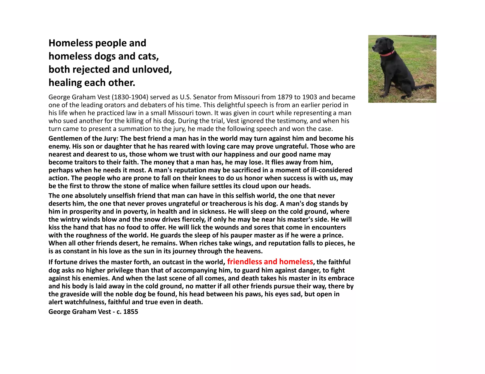 Homeless people and
homeless dogs and cats,
both rejected and unloved,
healing each other.
George Graham Vest (1830-1904) served as U.S. Senator from Missouri from 1879 to 1903 and became
one of the leading orators and debaters of his time. This delightful speech is from an earlier period in
his life when he practiced law in a small Missouri town. It was given in court while representing a man
who sued another for the killing of his dog. During the trial, Vest ignored the testimony, and when his
turn came to present a summation to the jury, he made the following speech and won the case.
Gentlemen of the Jury: The best friend a man has in the world may turn against him and become his
enemy. His son or daughter that he has reared with loving care may prove ungrateful. Those who are
nearest and dearest to us, those whom we trust with our happiness and our good name may
become traitors to their faith. The money that a man has, he may lose. It flies away from him,
perhaps when he needs it most. A man's reputation may be sacrificed in a moment of ill-considered
action. The people who are prone to fall on their knees to do us honor when success is with us, may
be the first to throw the stone of malice when failure settles its cloud upon our heads.be the first to throw the stone of malice when failure settles its cloud upon our heads.
The one absolutely unselfish friend that man can have in this selfish world, the one that never
deserts him, the one that never proves ungrateful or treacherous is his dog. A man's dog stands by
him in prosperity and in poverty, in health and in sickness. He will sleep on the cold ground, where
the wintry winds blow and the snow drives fiercely, if only he may be near his master's side. He will
kiss the hand that has no food to offer. He will lick the wounds and sores that come in encounters
with the roughness of the world. He guards the sleep of his pauper master as if he were a prince.
When all other friends desert, he remains. When riches take wings, and reputation falls to pieces, he
is as constant in his love as the sun in its journey through the heavens.
If fortune drives the master forth, an outcast in the world, friendless and homeless, the faithful
dog asks no higher privilege than that of accompanying him, to guard him against danger, to fight
against his enemies. And when the last scene of all comes, and death takes his master in its embrace
and his body is laid away in the cold ground, no matter if all other friends pursue their way, there by
the graveside will the noble dog be found, his head between his paws, his eyes sad, but open in
alert watchfulness, faithful and true even in death.
George Graham Vest - c. 1855
 
