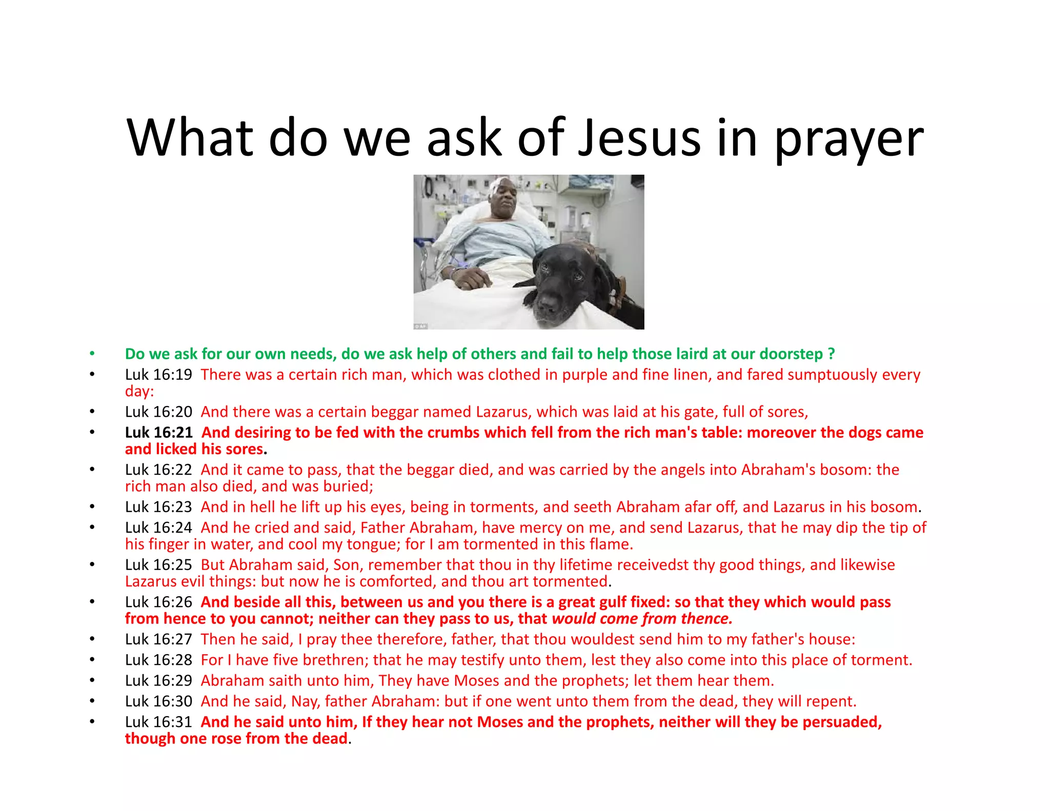 What do we ask of Jesus in prayer
• Do we ask for our own needs, do we ask help of others and fail to help those laird at our doorstep ?
• Luk 16:19 There was a certain rich man, which was clothed in purple and fine linen, and fared sumptuously every
day:
• Luk 16:20 And there was a certain beggar named Lazarus, which was laid at his gate, full of sores,• Luk 16:20 And there was a certain beggar named Lazarus, which was laid at his gate, full of sores,
• Luk 16:21 And desiring to be fed with the crumbs which fell from the rich man's table: moreover the dogs came
and licked his sores.
• Luk 16:22 And it came to pass, that the beggar died, and was carried by the angels into Abraham's bosom: the
rich man also died, and was buried;
• Luk 16:23 And in hell he lift up his eyes, being in torments, and seeth Abraham afar off, and Lazarus in his bosom.
• Luk 16:24 And he cried and said, Father Abraham, have mercy on me, and send Lazarus, that he may dip the tip of
his finger in water, and cool my tongue; for I am tormented in this flame.
• Luk 16:25 But Abraham said, Son, remember that thou in thy lifetime receivedst thy good things, and likewise
Lazarus evil things: but now he is comforted, and thou art tormented.
• Luk 16:26 And beside all this, between us and you there is a great gulf fixed: so that they which would pass
from hence to you cannot; neither can they pass to us, that would come from thence.
• Luk 16:27 Then he said, I pray thee therefore, father, that thou wouldest send him to my father's house:
• Luk 16:28 For I have five brethren; that he may testify unto them, lest they also come into this place of torment.
• Luk 16:29 Abraham saith unto him, They have Moses and the prophets; let them hear them.
• Luk 16:30 And he said, Nay, father Abraham: but if one went unto them from the dead, they will repent.
• Luk 16:31 And he said unto him, If they hear not Moses and the prophets, neither will they be persuaded,
though one rose from the dead.
 