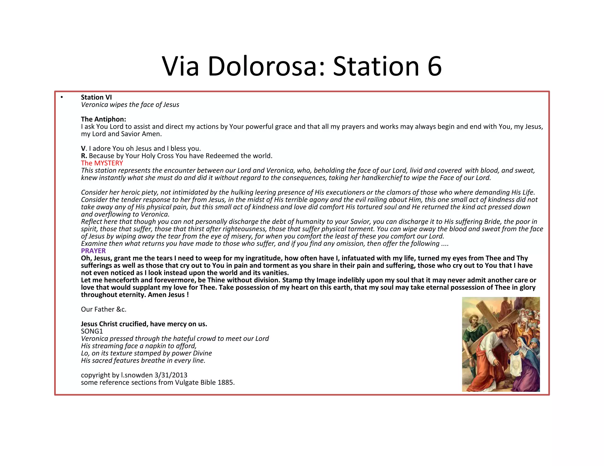Via Dolorosa: Station 6
• Station VI
Veronica wipes the face of Jesus
The Antiphon:
I ask You Lord to assist and direct my actions by Your powerful grace and that all my prayers and works may always begin and end with You, my Jesus,
my Lord and Savior Amen.
V. I adore You oh Jesus and I bless you.
R. Because by Your Holy Cross You have Redeemed the world.
The MYSTERY
This station represents the encounter between our Lord and Veronica, who, beholding the face of our Lord, livid and covered with blood, and sweat,
knew instantly what she must do and did it without regard to the consequences, taking her handkerchief to wipe the Face of our Lord.
Consider her heroic piety, not intimidated by the hulking leering presence of His executioners or the clamors of those who where demanding His Life.
Consider the tender response to her from Jesus, in the midst of His terrible agony and the evil railing about Him, this one small act of kindness did not
take away any of His physical pain, but this small act of kindness and love did comfort His tortured soul and He returned the kind act pressed down
and overflowing to Veronica.
Reflect here that though you can not personally discharge the debt of humanity to your Savior, you can discharge it to His suffering Bride, the poor in
spirit, those that suffer, those that thirst after righteousness, those that suffer physical torment. You can wipe away the blood and sweat from the face
of Jesus by wiping away the tear from the eye of misery, for when you comfort the least of these you comfort our Lord.
spirit, those that suffer, those that thirst after righteousness, those that suffer physical torment. You can wipe away the blood and sweat from the face
of Jesus by wiping away the tear from the eye of misery, for when you comfort the least of these you comfort our Lord.
Examine then what returns you have made to those who suffer, and if you find any omission, then offer the following ....
PRAYER
Oh, Jesus, grant me the tears I need to weep for my ingratitude, how often have I, infatuated with my life, turned my eyes from Thee and Thy
sufferings as well as those that cry out to You in pain and torment as you share in their pain and suffering, those who cry out to You that I have
not even noticed as I look instead upon the world and its vanities.
Let me henceforth and forevermore, be Thine without division. Stamp thy Image indelibly upon my soul that it may never admit another care or
love that would supplant my love for Thee. Take possession of my heart on this earth, that my soul may take eternal possession of Thee in glory
throughout eternity. Amen Jesus !
Our Father &c.
Jesus Christ crucified, have mercy on us.
SONG1
Veronica pressed through the hateful crowd to meet our Lord
His streaming face a napkin to afford,
Lo, on its texture stamped by power Divine
His sacred features breathe in every line.
copyright by l.snowden 3/31/2013
some reference sections from Vulgate Bible 1885.
 