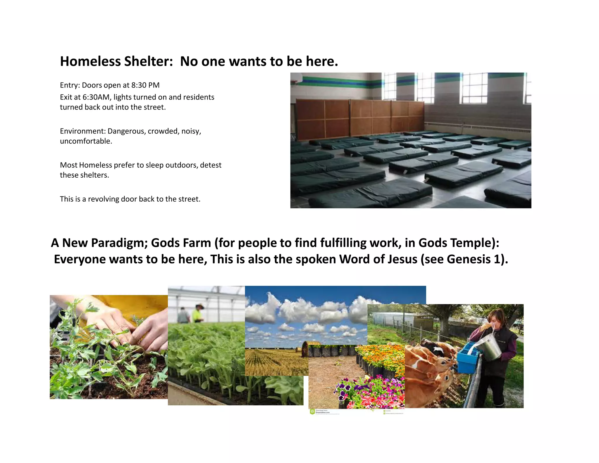 Homeless Shelter: No one wants to be here.
Entry: Doors open at 8:30 PM
Exit at 6:30AM, lights turned on and residents
turned back out into the street.
Environment: Dangerous, crowded, noisy,
uncomfortable.
Most Homeless prefer to sleep outdoors, detest
these shelters.
This is a revolving door back to the street.
A New Paradigm; Gods Farm (for people to find fulfilling work, in Gods Temple):
Everyone wants to be here, This is also the spoken Word of Jesus (see Genesis 1).
 