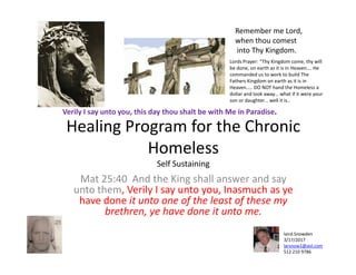Healing Program for the Chronic
Homeless
Verily I say unto you, this day thou shalt be with Me in Paradise.
Remember me Lord,
when thou comest
into Thy Kingdom.
Lords Prayer: “Thy Kingdom come, thy will
be done, on earth as it is in Heaven…. He
commanded us to work to build The
Fathers Kingdom on earth as it is in
Heaven….. DO NOT hand the Homeless a
dollar and look away… what if it were your
son or daughter… well it is..
Homeless
Self Sustaining
Mat 25:40 And the King shall answer and say
unto them, Verily I say unto you, Inasmuch as ye
have done it unto one of the least of these my
brethren, ye have done it unto me.
laird.Snowden
3/17/2017
larsnow1@aol.com
512 210 9786
 