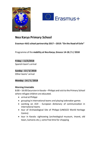 Nea Karya Primary School
Erasmus+ KA2 school partnership 2017 – 2019: “On the Road of Exile”
Programme of the mobility at Nea Karya, Greece 14-18 / 5 / 2018
Friday – 11/5/2018
Spanish team’s arrival
Sunday - 13 / 5/ 2018
Other teams’ arrival
Monday - 14 / 5 / 2018
Morning timetable
8:00 – 16:00 Excursion in Kavala – Philippi and visit to the Primary School
where refugee children are educated.
 arrival at Philippi
 grouping in international teams and playing icebreaker games
 working on A19 - European dictionary of communication in
international teams
 tour of Archaeological Site of Philippi (UNESCO World Heritage
Centre)
 tour in Kavala: sightseeing (archeological museum, imaret, old
town, kamares etc.), some free time for shopping
 