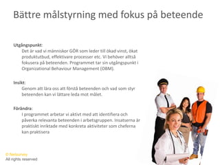 Bättre målstyrning med fokus på beteendeUtgångspunkt: Det är vad vi människor GÖR som leder till ökad vinst, ökat produktutbud, effektivare processer etc. Vi behöver alltså fokusera på beteenden. Programmet tar sin utgångspunkt i OrganizationalBehaviour Management (OBM). Insikt: Genom att lära oss att förstå beteenden och vad som styr beteenden kan vi lättare leda mot målet.Förändra: I programmet arbetar vi aktivt med att identifiera och påverka relevanta beteenden i arbetsgruppen. Insatserna är praktiskt inriktade med konkreta aktiviteter som cheferna kan praktisera