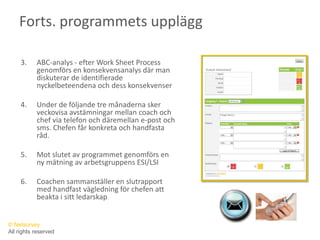 Forts. programmets uppläggABC-analys - efter Work Sheet Process genomförs en konsekvensanalys där man diskuterar de identifierade nyckelbeteendena och dess konsekvenserUnder de följande tre månaderna sker veckovisa avstämningar mellan coach och chef via telefon och däremellan e-post och sms. Chefen får konkreta och handfasta råd.Mot slutet av programmet genomförs en ny mätning av arbetsgruppens ESI/LSICoachen sammanställer en slutrapport med handfast vägledning för chefen att beakta i sitt ledarskap