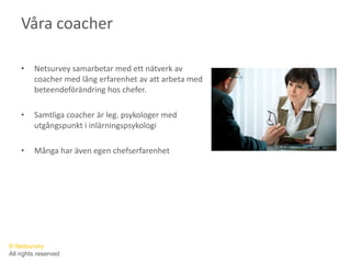 Våra coacherNetsurvey samarbetar med ett nätverk av coacher med lång erfarenhet av att arbeta med beteendeförändring hos chefer. Samtliga coacher är leg. psykologer med utgångspunkt i inlärningspsykologiMånga har även egen chefserfarenhet