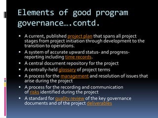 Elements of good program 
governance….contd. 
 A current, published project plan that spans all project 
stages from project initiation through development to the 
transition to operations. 
 A system of accurate upward status- and progress-reporting 
including time records. 
 A central document repository for the project 
 A centrally-held glossary of project terms 
 A process for the management and resolution of issues that 
arise during the project 
 A process for the recording and communication 
of risks identified during the project 
 A standard for quality review of the key governance 
documents and of the project deliverables 
 