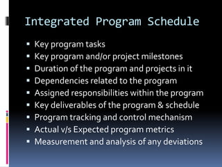 Integrated Program Schedule 
 Key program tasks 
 Key program and/or project milestones 
 Duration of the program and projects in it 
 Dependencies related to the program 
 Assigned responsibilities within the program 
 Key deliverables of the program & schedule 
 Program tracking and control mechanism 
 Actual v/s Expected program metrics 
 Measurement and analysis of any deviations 
 