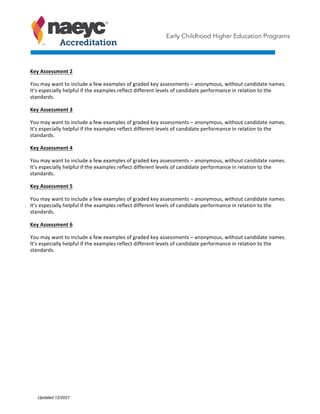 Early Childhood Higher Education Programs
Key	Assessment	2	
You	may	want	to	include	a	few	examples	of	graded	key	assessments	–	anonymous,	without	candidate	names.	
It’s	especially	helpful	if	the	examples	reflect	different	levels	of	candidate	performance	in	relation	to	the	
standards.		
Key	Assessment	3	
You	may	want	to	include	a	few	examples	of	graded	key	assessments	–	anonymous,	without	candidate	names.	
It’s	especially	helpful	if	the	examples	reflect	different	levels	of	candidate	performance	in	relation	to	the	
standards.		
Key	Assessment	4	
You	may	want	to	include	a	few	examples	of	graded	key	assessments	–	anonymous,	without	candidate	names.	
It’s	especially	helpful	if	the	examples	reflect	different	levels	of	candidate	performance	in	relation	to	the	
standards.		
Key	Assessment	5	
You	may	want	to	include	a	few	examples	of	graded	key	assessments	–	anonymous,	without	candidate	names.	
It’s	especially	helpful	if	the	examples	reflect	different	levels	of	candidate	performance	in	relation	to	the	
standards.		
Key	Assessment	6	
You	may	want	to	include	a	few	examples	of	graded	key	assessments	–	anonymous,	without	candidate	names.	
It’s	especially	helpful	if	the	examples	reflect	different	levels	of	candidate	performance	in	relation	to	the	
standards.		
Updated 12/2021
 
