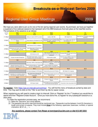 Breakouts-as-a-Webcast Series 2009




We hope you were able to join us for one of the ten spring regional user events. As promised, we have put together
a superset of live webcast sessions that represent all of the IBM breakouts that took place at the UserNet events.
The schedule of the sessions is as follows:
 Central                     Mon                                           Tue                                        Wed                                         Thur                                           Fri
  Time                       7/13                                          7/14                                       7/15                                        7/16                                          7/17
                                                                                                                                                                                             Interact with your P8 repository directly from
11:30am                                                   Adding rich media to ECM? No problem!                 Update on IBM CM8                           IBM FileNet P8 101
                                                                                                                                                                                                              SharePoint

                                                                                                     Get the Most out of your Enterprise Report
               Records Management Overview and                                                                                                  What is new in FileNet Content Manager 4.5
 2:30pm                    Update
                                                         Using Imaging as a Springboard for ECM      Management System: Expanding Content
                                                                                                                                                          and Workplace XT 1.1.3
                                                                                                              Manager OnDemand!
                             7/20                                          7/21                                       7/22                                        7/23                                          7/24

11:30am                                                    Best Practices for P8 4.5 Installations


            Collaboration and Content: How to leverage     Auto Categorization of Email for Army
 2:30pm           your ECM assets using Quickr                    Records Management

                             7/27                                          7/28                                       7/29                                        7/30                                          7/31
                                                                                                        Better Business Outcomes with ECM
                                                                                                                                               Accelerate BPM with Visio Import, eForms,
11:30am                                                           ECM Solutions for SAP              Discovery: Maximize the value of your ECM
                                                                                                                                                              and BPF
                                                                                                                    investments

                                                          IBM FileNet System Monitor - Proactive                                                 Extend the Value of BPM for Performance
 2:30pm        Compliant Information Management
                                                           monitoring of your entire ECM System
                                                                                                              ECM Education Update
                                                                                                                                                        and Decision Management

                              8/3                                           8/4                                        8/5                                         8/6                                           8/7
                                                                                                Meeting the Legal Discovery Challenge with
11:30am                                                  What's New in BPM to Enable Agile ECM? IBM eDiscovery Solutions - Proactive, Agile,
                                                                                                               Defensible

               Managing Engineering Content in an        ECM & Enterprise Mashups - bringing data   Content Federation and Integration -
 2:30pm       Enterprise Content Management World             and SOA to ECM applications         Unlocking the Value of Distributed Content

                             8/10                                          8/11                                       8/12                                        8/13                                          8/14

11:30am                                                  Cost Saving Strategies for ECM Systems       Enterprise Security and the P8 Platform          IBM FileNet P8 4.5 Upgrades

                                                            IBM FileNet Records Manager Best
             Accelerating Your Compliance Initiatives                                                  IBM Compliance Solution: How do I get     Multlevel Security for Document Authoring
 2:30pm       with Advanced Content Classification
                                                             Practices for Successful File Plan
                                                                                                                there from here?                             and Management
                                                                       Configuration
                             8/17                                          8/18                                       8/19                                        8/20                                          8/21
                                                              ECM and Content Management                Managing Content from the Microsoft
11:30am                                                       Interoperability Services (CMIS)                      Desktop
                                                                                                                                                     Content Collection and Archiving


                                                                                                      Get the Most Out of Your Investment with
 2:30pm                                                           ECM Support Update`
                                                                                                        an ECM Shared Services Approach
                                                                                                                                                 Driving Down Costs Using Capture ADR




To register: Goto https://cpc.on.intercall.com/confmgr/. You will find the menu of breakouts sorted by date and
time. You may want to click on the ‘Title’ to sort them by title for easier review.
When registering you will need to create a login to Intercall. Click on ‘Register’ for the 1st breakout you would like to
attend and then ‘Register/Create Account’. Once you have done this, to register for any subsequent sessions is a
click away.
     To make the registration process easy, we recommend
           (1) Make the ‘username’ your email address
           (2) The password has some rules that should be mentioned now. Passwords must be between 4 and 32 characters in
               length and contain no spaces. They must include three of the following: uppercase, lowercase, numbers, or special
               characters: @ $ % & _ - +.

                  Any questions, please contact Tom Rieger at tomrieger@us.ibm.com or dial 612-397-2031
 