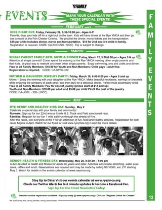 & events                                                      MARk yOuR cALENdAR wITh
                                                               ThESE SPEcIAL EvENTS!                                             F
                                                              FEBRUARY      cont'd                                               A
                                                                                                                                 M
  KidS niGht oUt: Friday, February 26, 5:30-10:00 pm - ages 6-11
  Parents, drop your kids off for a night out on the town. Kids will have dinner at the Rye YMCA and then go
  see a movie at the Port Chester Cinema. We provide the dinner, movie tickets and the transportation.
  $15 per child includes dinner, movie and transportation. $10 for 2nd and 3rd child in family.
  Registration is required. CODE: CA-KNO-226 (10CC) Trip is subject to change.                                                   I
                                                                MARCH
                                                                                                                                 L
  SinGle parent Family Gym, Swim & dinner:Friday, March 12, 5:30-8:00 pm - ages 3 & up
  Attention all single parents!! Come spend the evening at the Rye YMCA meeting other single parents and
  their kids. A great way to network and meet other single parents. Enjoy swimming, arts and crafts and dinner.
                                                                                                                                 Y
                                                                                                                                 E
  Free to all Family Members: $10.00 for Youth and Non-Members: Child pays - adult free.
  registration is required. CODE: CA-SPFG-312

  mother & daUGhter Jewelry party: Friday, March 19, 6:00-8:00 pm - ages 5 and up
  Moms – Enjoy the evening with your daughter at the Rye YMCA. Make beautiful necklaces, earrings or bracelets
  while enjoying the company of each other, and then stay for a delicious dinner. Parent must accompany child.
                                                                                                                                 V
  Free to all Family Members: pay for cost of jewelry (prices start at $15 and up)
  Youth and Non-Members: $10.00 per adult and $5.00 per child pLUs the cost of the jewelry                                       E
                                                                                                                                 N
  CODE: CA-JEWL - 320- (10CC)


                                                                 MAY
  rye derBy and healthy KidS day: sunday, May 2                                                                                  T
                                                                                                                                 S
  Celebrate a special day with your family and community!
  runners: Sign up for our 22nd annual 5 mile U.S. Track and Field sanctioned race.
  Families: Register for our fun 1 mile walk/run through the streets of Rye.
  After the races, join everyone at the Y for an afternoon of fun, food and healthy activites. Registration for both
  races begins in April. Watch for our flyers or visit www.ryeymca.org in April for more details.




  Senior health & FitneSS day: Wednesday, May 26, 9:30 am - 1:00 pm
  A day devoted to health and fitness for adults 60 years and older. Activities will include stretching, water exer-
  cises, raffles and lunch. Reservations are required and may be made by calling 967-6363, ext. 211 starting
  May 3. Watch for details in the events calendar at www.ryeymca.org


                       Stay Up to Date: Visit our events calendar at www.ryeymca.org
                  Check our Twitter Alerts for last minute updates & become a Facebook Fan.
                                   Sign Up For Our Email Newsletter Today!


                                                                                                                                 12
             Denotes on-line registration available - sign up today @ www.ryeymca.org - Click on "register Online for Classes"

  We build strong kids, strong families, strong communities
 